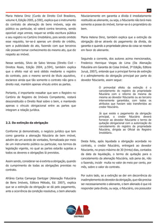 34
Maria Helena Diniz (Curdo de Direito Civil Brasileiro,
volume 4, Edição 2005, p.590), explica que o instrumento
do contrato de alienação de bens imóveis, seja ele
público ou particular, só valerá contra terceiros, sendo
oponível erga omnes, requer-se então escritura pública
e seu registro no Cartório Imobiliário, pois sendo omitido
esse requisito, ter-se-á apenas um direito de crédito,
sem a publicidade do ato, fazendo com que terceiros
não possam tomar conhecimento do mesmo ato, que diz
respeito ao imóvel.
Nesse sentido, Silvio de Salvo Venosa (Direito Civil –
Direitos Reais, Edição 2004, p.594), também explica
que o efeito real só será obtido mediante o registro
do contrato, pois o mesmo servirá de título aquisitivo,
esclarece ainda que tão somente o contrato não gera o
direito real, mantém apenas vínculo entre as partes.
Portanto, é importante ressaltar que sem o Registro no
Cartório de Registro de Imóveis Competente, restará
desconstituído o Direito Real sobre o bem, e mantendo
apenas o vínculo obrigacional entre as partes que
integram a relação jurídica.
2.2. Da extinção da obrigação
Conforme já demonstrado, o negócio jurídico que tem
como garantia a alienação fiduciária de bem imóvel,
advém de um acordo de vontades, formalizada por meio
de um instrumento público ou particular, nos termos da
legislação vigente, no qual as partes estarão sujeitas a
todos os deveres e obrigações lá previstos.
Assim sendo, considerar-se-á extinta a obrigação, quando
do cumprimento de todas as obrigações previstas no
contrato.
Afrânio Carlos Camargo Dantzger (Alienação Fiduciária
de Bens Imóveis, Editora Método, Ed. 2007), explica
que se a extinção da obrigação se dá pelo pagamento,
ante a ocorrência da condição resolutiva, o bem alienado
fiduciariamente em garantia a dívida é imediatamente
restituído ao alienante, ou seja, o fiduciante não terá mais
somente a posse do imóvel, tornar-se-á o proprietário do
bem.
Maria Helena Diniz, também explica que a extinção da
obrigação dá-se através do pagamento da dívida, da
garantia e quando a propriedade plena da coisa se resolve
em favor do alienante.
Seguindo a corrente, dos autores acima mencionados,
Frederico Henrique Viegas de Lima (Da Alienação
Fiduciária em Garantia de Coisa Imóvel, 3ª Edição, Editora
Juruá, 2007), entende que a principal forma de extinção
é o adimplemento da obrigação principal por parte do
devedor fiduciante, assim segue:
O primordial efeito da extinção é o
cancelamento do registro da propriedade
fiduciária com o retorno da mesma da
mesma ao devedor fiduciante ou ao terceiro
interveniente garantidor, com todos os
atributos que haviam sido transferidos ao
credor fiduciário.
Já que existe o pagamento da obrigação
principal, o credor fiduciário deverá
fornecer ao devedor fiduciante o termo de
quitação obrigacional com a autorização do
cancelamento do registro da propriedade
fiduciária, dirigida ao Oficial do Registro
Imobiliário.
Desta feita, após liquidada a obrigação acordada no
contrato, o credor fiduciário, entregará ao devedor
fiduciante, no prazo máximo de 30 (trinta) dias, contados
da data da liquidação, o termo de quitação para o
cancelamento da alienação fiduciária, sob pena de, não
o fazendo, incidir multa no valor de meio por cento, por
mês, sobre o valor do contrato.
Por outro lado, se a extinção se der em decorrência do
inadimplementododevedordaobrigação,quenãoprecisa
ser necessariamente o alienante, o bem alienado é que irá
responder pela dívida, ou seja, o fiduciário, ora possuidor
 