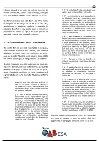 Revista
3535
indireto, passará a ter todos os poderes inerentes ao
imóvel. (DANTZGER, Afrânio Carlos Camargo, Alienação
Fiduciária de Bens Imóveis, Editora Método, Ed. 2007)
O autor ainda explica que a Lei 10.931 de 2004, inseriu
o parágrafo 8º no artigo 26 da lei 9.514 de 1997,
possibilitando o fiduciante, mediante a anuência do
fiduciário, transferir o seu direito sobre o imóvel em
pagamento da dívida, ou seja, o fiduciário passará de
possuidor indireto, para proprietário do bem.
2.3. Do inadimplemento e suas conseqüências
	
De pronto, tem-se que caso inadimplida a obrigação,
anteriormente estipulada em contrato, pelo devedor
fiduciante, o mesmo deverá ser constituído em mora,
para que o credor fiduciário possa requerer o seu crédito
nos termos dos artigos 26 e seguintes da Lei 9.514/97.
O artigo 26 caput e seus oito parágrafos, da citada Lei,
regulam e definem, nos seus exatos termos, que quando
vencida e não paga a dívida, no todo ou em parte,
sendo o fiduciante constituído em mora, consolidar-se-á
a propriedade em nome do credor fiduciário, conforme
segue:
Artigo 26. Vencida e não paga a dívida, no
todo ou em parte, a dívida e constituído
em mora o fiduciante, consolidar-se-á, nos
termos deste artigo, a propriedade do imóvel
em nome do fiduciário.
§ 1º - Para os fins do disposto neste artigo,
o fiduciante, ou seu representante legal ou
procurador regularmente constituído, será
intimado, a requerimento do fiduciário, pelo
oficial do competente Registro de Imóveis,
a satisfazer, no prazo de quinze dias, as
prestações vencidas e as que vencerem até a
data do pagamento, os juros convencionais,
as penalidades e os demais encargos
contratuais, os encargos legais, inclusive
tributos, as contribuições condominiais
imputáveis ao imóvel, além das despesas de
cobranças e de intimação.
§ 2º - O contrato definirá o prazo de carência
após o qual será expedida a intimação.
§ 3º - A intimação far-se-á pessoalmente
ao fiduciante, ou ao seu representante legal
ou ao procurador regularmente constituído,
podendo ser promovida, por solicitação do
oficial do Registro de Imóveis, por oficial de
Registro de Título e Documentos da comarca
da situação do imóvel ou do domicílio de
quem deve recebê-la, ou pelo correio, com
aviso de recebimento.
§ 4º - Quando o fiduciante, ou seu representante
legal ou procurador regularmente constituído
se encontrar em local, incerto e não sabido,
o oficial certificará o fato, cabendo, então,
ao oficial do competente Registro de Imóveis
promover a intimação por edital, publicado
por três dias, pelo menos, em um dos
jornais de maior circulação local ou noutro
de comarca de fácil acesso, se no local não
houver imprensa diária.
§ 5º - Purgada a mora no Registro de
imóveis, convalescerá o contrato de alienação
fiduciária.
§ 6º - O oficial de Registro de Imóveis nos três
dias seguintes à purgação da mora entregará
ao fiduciário as importâncias recebidas,
deduzidas as despesas de cobrança e
intimação.
§ 7º - Decorrido o prazo de que trata o
parágrafo 1º sem a purgação da mora, o
oficial do competente Registro de Imóveis,
certificando esse fato, promoverá a averbação,
na matrícula do imóvel, da consolidação da
propriedade em nome do fiduciário, à vista
da prova do pagamento por este, do imposto
de transmissão inter vivos e, se for o caso do
laudêmio. (Redação dada pela Lei 10.931 de
2004)
§ 8º - O fiduciante pode, com anuência do
fiduciário, dar seu direito eventual ao imóvel
em pagamento da dívida, dispensados os
procedimentos previsto no artigo 27. (redação
também incluída pela lei 10.931 de 2004)
Ademais, o devedor fiduciante só poderá ser constituído
em mora se passado o prazo de quinze dias para
pagamento da obrigação, e mesmo assim não o fizer.
 