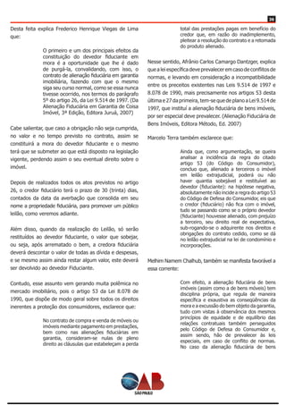 36
Desta feita explica Frederico Henrique Viegas de Lima
que:
O primeiro e um dos principais efeitos da
constituição do devedor fiduciante em
mora é a oportunidade que lhe é dado
de purgá-la, convalidando, com isso, o
contrato de alienação fiduciária em garantia
imobiliária, fazendo com que o mesmo
siga seu curso normal, como se essa nunca
tivesse ocorrido, nos termos do parágrafo
5º do artigo 26, da Lei 9.514 de 1997. (Da
Alienação Fiduciária em Garantia de Coisa
Imóvel, 3ª Edição, Editora Juruá, 2007)
Cabe salientar, que caso a obrigação não seja cumprida,
no valor e no tempo previsto no contrato, assim se
constituirá a mora do devedor fiduciante e o mesmo
terá que se submeter ao que está disposto na legislação
vigente, perdendo assim o seu eventual direito sobre o
imóvel.
Depois de realizados todos os atos previstos no artigo
26, o credor fiduciário terá o prazo de 30 (trinta) dias,
contados da data da averbação que consolida em seu
nome a propriedade fiduciária, para promover um público
leilão, como veremos adiante.
Além disso, quando da realização do Leilão, só serão
restituídos ao devedor fiduciante, o valor que sobejar,
ou seja, após arrematado o bem, a credora fiduciária
deverá descontar o valor de todas as dívida e despesas,
e se mesmo assim ainda restar algum valor, este deverá
ser devolvido ao devedor Fiduciante.
Contudo, esse assunto vem gerando muita polêmica no
mercado imobiliário, pois o artigo 53 da Lei 8.078 de
1990, que dispõe de modo geral sobre todos os direitos
inerentes a proteção dos consumidores, esclarece que:
No contrato de compra e venda de móveis ou
imóveis mediante pagamento em prestações,
bem como nas alienações fiduciárias em
garantia, consideram-se nulas de pleno
direito as cláusulas que estabeleçam a perda
total das prestações pagas em benefício do
credor que, em razão do inadimplemento,
pleitear a resolução do contrato e a retomada
do produto alienado.
Nesse sentido, Afrânio Carlos Camargo Dantzger, explica
que a lei específica deve prevalecer em caso de conflitos de
normas, e levando em consideração a incompatibilidade
entre os preceitos existentes nas Leis 9.514 de 1997 e
8.078 de 1990, mais precisamente nos artigos 53 desta
última e 27 da primeira, tem-se que de plano a Lei 9.514 de
1997, que instituí a alienação fiduciária de bens imóveis,
por ser especial deve prevalecer. (Alienação Fiduciária de
Bens Imóveis, Editora Método, Ed. 2007)
Marcelo Terra também esclarece que:
Ainda que, como argumentação, se queira
analisar a incidência da regra do citado
artigo 53 (do Código do Consumidor),
concluo que, alienado a terceiros o imóvel
em leilão extrajudicial, poderá ou não
haver quantia sobejável e restituível ao
devedor (fiduciante): na hipótese negativa,
absolutamente não incide a regra do artigo 53
do Código de Defesa do Consumidor, eis que
o credor (fiduciário) não fica com o imóvel,
tudo se passando como se o próprio devedor
(fiduciante) houvesse alienado, com prejuízo
a terceiro, seu direito real de expectativa,
sub-rogando-se o adquirente nos direitos e
obrigações do contrato cedido, como se dá
no leilão extrajudicial na lei de condomínio e
incorporações.
Melhim Namem Chalhub, também se manifesta favorável a
essa corrente:
Com efeito, a alienação fiduciária de bens
imóveis (assim como a de bens móveis) tem
disciplina própria, que regula de maneira
específica e exaustiva as conseqüências da
mora e a excussão do bem objeto da garantia,
tudo com vistas à observância dos mesmos
princípios de equidade e de equilíbrio das
relações contratuais também perseguidos
pelo Código de Defesa do Consumidor e,
assim sendo, hão de prevalecer às leis
especiais, em caso de conflito de normas.
No caso da alienação fiduciária de bens
 