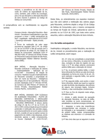 Revista
3737
imóveis, a prevalência se dá não só em
razão do critério da especialidade da lei,
como, também, pelo critério da cronologia,
pois a lei que disciplina a alienação fiduciária
de bens imóveis é posterior ao Código de
Defesa do Consumidor.
A jurisprudência vem se manifestando no seguinte
sentido:
Compra e Venda – Alienação Fiduciária – Bem
imóvel – Devedores Inadimplentes e que não
purgaram a mora – Leilão extrajudicial do
bem – Legalidade – Aplicação da Lei 9.514/97
– Sentença reformada – Apelo provido.
“(...)
A forma da restituição do valor pago
encontra-se regulada pelo § 4º, do artigo
27, da Lei 9.514/97 e não de acordo com a
forma genérica do artigo 53, do Código de
Defesa do Consumidor. (Apelação Cível nº
400.962-4/00, 5ª Câmara de Direito Privado
do Tribunal de Justiça do Estado de São Paulo,
Desembargador Relator Oldemar Azevedo,
26/01/2006).
BEM IMÓVEL - Alienação fiduciária -
Rescisão contratual e restituição de valores
- Inadmissibilidade - Aplicação da Lei
9.514/1997 - Inexistência de relação de
consumo-Hipótesenaqualoinadimplemento
do fiduciante consolida a propriedade do
bem em nome do fiduciário - Inteligência
dos artigos 26 e 27 de supradita lei - Recurso
provido (Apelação Cível n° 443.821-4/9-00,
da Comarca de SÃO PAULO, 6ª Câmara de
Direito Privado, Desembargador Relator
Ensinas Manfre, 15/03/2007).
BEM IMÓVEL GRAVADO COM CLÁUSULA
DE ALIENAÇÃO FIDUCIÁRIA - PLEITO DE
RESCISÃO CONTRATUAL E DEVOLUÇÃO
DAS PARCELAS PAGAS INADMISSIBILIDADE
- RECURSO IMPROVIDO. A leitura atenta
do artigo 27, §§ 4o e 5° da Lei 9.514, de
20/11/1997,conduzàilaçãodequeéincabível
pretensão à restituição das parcelas pagas,
pois tal procedimento só ocorre após a venda
do bem, ocasião em que se aplica o preço no
pagamento do crédito e das despesas, sendo
devolvido apenas o saldo remanescente,
se houver. (Apelação nº 1.022.741-0/7,
26ª Câmara de Direito Privado, Estado de
São Paulo, Desembargador Relator Renato
Sartorelli, 29/01/2007).
Desta feita, os entendimentos ora expostos mostram
que não será cabível a restituição dos valores pagos
pelo fiduciante, conforme dispõe o artigo 53 do Código
de Defesa do Consumidor, pois o mesmo corresponde
ao tempo de fruição do imóvel, aplicando-se assim o
previsto na Lei 9.514 de 1997, que trata entre outros
assuntos, sobre a alienação fiduciária de bens imóveis.
2.4. Do leilão extrajudicial
Inadimplida a obrigação, o credor fiduciário, nos termos
da lei, iniciará os procedimentos para a realização do
Leilão extrajudicial, assim segue:
Art. 27. Uma vez consolidada a propriedade
em seu nome, o fiduciário, no prazo de trinta
dias, contados da data do registro de que
trata o § 7º do artigo anterior, promoverá
público leilão para a alienação do imóvel.
§ 1º Se, no primeiro público leilão, o maior
lance oferecido for inferior ao valor do imóvel,
estipulado na forma do inciso VI do art. 24,
será realizado o segundo leilão, nos quinze
dias seguintes.
§ 2º No segundo leilão, será aceito o maior
lance oferecido, desde que igual ou superior
ao valor da dívida, das despesas, dos prêmios
de seguro, dos encargos legais, inclusive
tributos, e das contribuições condominiais.
§ 3º Para os fins do disposto neste artigo,
entende-se por:
I - dívida: o saldo devedor da operação
de alienação fiduciária, na data do leilão,
nele incluídos os juros convencionais, as
penalidades e os demais encargos contratuais;
II - despesas: a soma das importâncias
correspondentes aos encargos e custas
de intimação e as necessárias à realização
do público leilão, nestas compreendidas
as relativas aos anúncios e à comissão do
leiloeiro.
§ 4º Nos cinco dias que se seguirem à venda
 