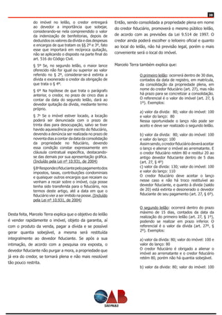 38
do imóvel no leilão, o credor entregará
ao devedor a importância que sobejar,
considerando-se nela compreendido o valor
da indenização de benfeitorias, depois de
deduzidos os valores da dívida e das despesas
e encargos de que tratam os §§ 2º e 3º, fato
esse que importará em recíproca quitação,
não se aplicando o disposto na parte final do
art. 516 do Código Civil.
§ 5º Se, no segundo leilão, o maior lance
oferecido não for igual ou superior ao valor
referido no § 2º, considerar-se-á extinta a
dívida e exonerado o credor da obrigação de
que trata o § 4º.
§ 6º Na hipótese de que trata o parágrafo
anterior, o credor, no prazo de cinco dias a
contar da data do segundo leilão, dará ao
devedor quitação da dívida, mediante termo
próprio.
§ 7o
Se o imóvel estiver locado, a locação
poderá ser denunciada com o prazo de
trinta dias para desocupação, salvo se tiver
havido aquiescência por escrito do fiduciário,
devendo a denúncia ser realizada no prazo de
noventa dias a contar da data da consolidação
da propriedade no fiduciário, devendo
essa condição constar expressamente em
cláusula contratual específica, destacando-
se das demais por sua apresentação gráfica.
(Incluído pela Lei nº 10.931, de 2004)
§8o
Respondeofiduciantepelopagamentodos
impostos, taxas, contribuições condominiais
e quaisquer outros encargos que recaiam ou
venham a recair sobre o imóvel, cuja posse
tenha sido transferida para o fiduciário, nos
termos deste artigo, até a data em que o
fiduciário vier a ser imitido na posse. (Incluído
pela Lei nº 10.931, de 2004)
Desta feita, Marcelo Terra explica que o objetivo do leilão
é vender rapidamente o imóvel, objeto da garantia, aí
com o produto da venda, pagar a dívida e se possível
gerar quantia sobejável, a mesma será restituída
integralmente ao devedor fiduciante. Se após a sua
intimação, de acordo com a pesquisa ora exposta, o
devedor fiduciante não purgar a mora, a propriedade que
já era do credor, se tornará plena e não mais resolúvel
tão pouco restrita.
Então, sendo consolidada a propriedade plena em nome
do credor fiduciário, promoverá o mesmo público leilão,
de acordo com as previsões da Lei 9.514 de 1997. O
credor ainda poderá escolher o leiloeiro oficial e quanto
ao local do leilão, não há previsão legal, porém o mais
conveniente será o local do imóvel.
Marcelo Terra também explica que:
O primeiro leilão: ocorrerá dentro de 30 dias,
contados da data de registro, em matrícula,
da consolidação da propriedade plena, em
nome do credor fiduciário (art. 27), mas não
há prazo para se concretizar a consolidação.
O referencial é o valor do imóvel (art. 27, §
1º). Exemplos:
a) valor da dívida:  80; valor do imóvel: 100
e valor do lanço:  80 
Nessa oportunidade o lanço não pode ser
aceito e deve ser realizado o segundo leilão.
b) valor da dívida:  80; valor do imóvel: 100
e valor do lanço: 100 
Assimsendo,ocredorfiduciáriodeveráaceitar
o lanço e alienar o imóvel ao arrematante. E
o credor fiduciário retém 80 e restitui 20 ao
antigo devedor fiduciante dentro de 5 dias
(art. 27, § 4º)
c) valor da dívida: 130; valor do imóvel: 100
e valor do lanço: 110   
O credor fiduciário deve aceitar o lanço
nesse caso e não há troco restituível ao
devedor fiduciante, e quanto à dívida (saldo
de 20) está extinta e desonerado o devedor
fiduciante de seu pagamento (art. 27, § 6º).
O segundo leilão: ocorrerá dentro do prazo
máximo de 15 dias, contados da data da
realização do primeiro leilão (art. 27, § 1º),
podendo se realizar em prazo inferior. O
referencial é o valor da dívida (art. 27º, §
2º). Exemplos:
a) valor da dívida: 80; valor do imóvel: 100 e
valor do lanço: 80 
O  credor  fiduciário  é  obrigado  a  alienar  o 
imóvel ao arrematante e o credor fiduciário
retém 80, porém não há quantia sobejável.
b) valor da dívida: 80; valor do imóvel: 100
 
