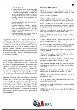 Revista
3939
e valor do lanço: 70 
O credor fiduciário não é obrigado a alienar
o imóvel ao arrematante, mas pode fazê-lo
e o credor fiduciário retém 70, neste caso
também não há quantia sobejável, e ainda a
dívida (saldo de 10) está extinta e desonerado
o devedor fiduciante de seu pagamento (art.
27, § 6º)
c) valor da dívida: 80; valor do imóvel: 100 e
valor do lanço: 90 
O credor fiduciário é obrigado a alienar o
imóvel ao arrematante e o credor fiduciário
retém 80. Desta feita, o credor fiduciário
restitui 10 ao devedor fiduciante dentro de 5
dias (art. 27, § 4º).
(Palestra ministrada por Marcelo Terra na
Convenção de 2008 no SECOVI).
É importante ressaltar, que se o imóvel não for alienado no
primeiro ou segundo leilão, não se realizará o terceiro, o
imóvel permanecerá na propriedade do credor fiduciário,
que poderá aliená-lo ou não a qualquer tempo e se
caso for realizada a alienação, sem os procedimentos
preparatórios do leilão extrajudicial, recomenda-se que,
na escritura, se noticie e historie a tentativa e o insucesso
na concretização leilão.
Quanto à participação do devedor fiduciante no leilão,
não há nenhum impedimento, porém o mesmo não
terá qualquer direito de preferência, mas poderá ser o
licitante ou arrematante sem problema algum. Desta
feita, é importante ressaltar que o devedor fiduciante
não será intimado pessoalmente da realização do leilão,
pois também ao nenhuma previsão legal para esse ato.
Diante das declarações acima demonstradas, é importante
ressaltar que a prática dos atos extrajudiciais são
muito mais eficientes, permitindo assim, que o credor
fiduciário, alcance seus objetivos, qual seja, a obtenção
do seu crédito com mais presteza. Além disso, caso tais
procedimentos não atendam a vontade das partes, a Lei
não impede que ambas possam ingressar com as devidas
medidas judiciais.
Referências Bibliográficas
BITTAR, Carlos Alberto, A Propriedade e os Direitos Reais na
Constituição de 1988, São Paulo, Editora Saraiva, Ed. 1991.
BRASIL, Constituição de 1988.
BRASIL, Lei 8078, de 11 de setembro de 1990 – dispõe
sobre a proteção do consumidor e dá outras providências.
BRASIL, Lei 9.514, de 20 de novembro de 1997 – dispõe
sobre o Sistema de Financiamento Imobiliário, institui a
alienação fiduciária de coisa imóvel e dá outras providências.
BRASIL, Lei 10.931 de 02 de agosto de 2004 – altera, entre
outros, alguns dispositivos da Lei 9.514 de 1997.
BRASIL, Lei 10.406, de 10 de janeiro de 2002 – institui o
Código Civil.
CHALHUB, Melhim Namem, Negócio Fiduciário, Rio de
Janeiro, Editora Renovar, Ed. 1998.
DANTZGER, Afrânio Carlos Camargo, Alienação Fiduciária
de Bens Imóveis, São Paulo, Editora Método, Ed. 2007.
DEL MAR, Carlos Pinto, Alienação Fiduciária de Coisa Imóvel,
São Paulo, Ed.1998.
DINIZ, Maria Helena, Curso de Direito Civil Brasileiro, volume
4, São Paulo, Editora Saraiva, Ed. 2005.
GONÇALVES, Carlos Roberto, Direito Civil Brasileiro – Direito
das Coisas, São Paulo, Editora Saraiva, Ed. 2004.
LIMA, Frederico Henrique Viegas, Da Alienação Fiduciária
em Garantia de Coisa Imóvel, 3ª Edição, Curitiba, Editora
Juruá, 2007.
PEREIRA, Caio Mário da Silva, Instituições de Direito Civil –
Volume IV, Rio de Janeiro, Editora Forense, Ed. 2005.
RESTIFFE, Paulo Sérgio, Garantia Fiduciária, São Paulo,
Editora RT, Ed. 2000.
RIZKALLAH Alfredo Júnior, A Alienação Fiduciária de Coisa
Imóvel, São Paulo, Ed.1998.
TERRA, Marcelo, Alienação Fiduciária de Imóvel em Garantia,
Porto Alegre, Ed. 1998.
VENOSA. Silvio de Salvo, Direitos Reais, São Paulo, Editora
Atlas, Ed. 2004.
 