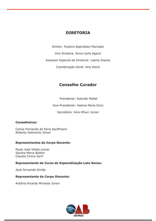 DIRETORIA
Diretor: Rubens Approbato Machado
Vice Diretora: Anna Carla Agazzi
Assessor Especial da Diretoria: Laerte Soares
Coordenação Geral: Ana Vieira
Conselho Curador
Presidente: Estevão Mallet
Vice-Presidente: Helena Maria Diniz
Secretário: Anis Kfouri Júnior
Conselheiros:
Carlos Fernando de Faria Kauffmann
Roberto Delmanto Júnior
Representantes do Corpo Docente:
Paulo José Villela Lomar
Sandra Maria Boldini
Cláudio Cintra Zarif
Representante de Curso de Especialização Lato Sensu:
José Fernando Simão
Representante do Corpo Discente:
Antônio Ricardo Miranda Júnior
 