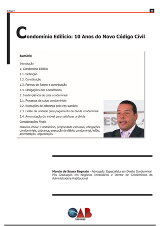 4040
Condomínio Edilício: 10 Anos do Novo Código Civil
Sumário
Marcio de Sousa Bagnato - Advogado. Especialista em Direito Condominial
Pós Graduação em Negócios Imobiliários e Diretor de Condomínios da
Administradora Habitacional
Introdução
1. Condomínio Edilício
1.1. Definição
1.2. Constituição
1.3. Formas de Rateio e contribuição
1.4. Obrigações dos Condôminos
2. Inadimplência de cota condominial
2.1. Protestos de cotas condominiais
2.2. Execuções de cobrança pelo rito sumário
2.3. Leilão da unidade para pagamento de dívida condominial
2.4. Arrematação do imóvel para satisfazer a dívida
Considerações Finais
Palavras-chave: Condomínio, propriedade exclusiva, obrigações
condominiais, cobrança, execução de débito condominial, leilão,
arrematação, adjudicação.
Artigo 5
 