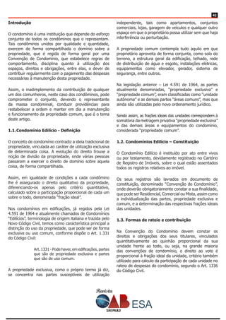 Revista
4141
Introdução
O condomínio é uma instituição que depende do esforço
conjunto de todos os condôminos que o representam.
Tais condôminos unidos por qualidade e quantidade,
exercem de forma compartilhada o domínio sobre a
propriedade, que é regida de forma geral por uma
Convenção de Condomínio, que estabelece regras de
comportamento, disciplina quanto à utilização dos
espaços, direitos e obrigações, entre elas, o dever de
contribuir regularmente com o pagamento das despesas
necessárias à manutenção desta propriedade.
Assim, o inadimplemento da contribuição de qualquer
um dos comunheiros, neste caso dos condôminos, pode
comprometer o conjunto, devendo o representante
da massa condominial, conduzir providências para
restabelecer a ordem e manter em dia a manutenção
e funcionamento da propriedade comum, que é o tema
deste artigo.
1.1.	Condomínio Edilício - Definição
O conceito de condomínio contradiz a ideia tradicional de
propriedade, vinculada ao caráter de utilização exclusiva
de determinada coisa. A evolução do direito trouxe a
noção de divisão da propriedade, onde várias pessoas
passaram a exercer o direito de domínio sobre aquela
coisa, de forma compartilhada.
Assim, em igualdade de condições a cada condômino
lhe é assegurado o direito qualitativo da propriedade,
diferenciando-os apenas pelo critério quantitativo,
calculado sobre a participação proporcional de cada um
sobre o todo, denominada “fração ideal”.
Nos condomínios em edificações, já regidos pela Lei
4.591 de 1964 e atualmente chamados de Condomínios
“Edilícios”, terminologia de origem italiana e trazida pelo
Novo Código Civil, temos como característica principal a
distinção do uso da propriedade, que pode ser de forma
exclusiva ou uso comum, conforme dispõe o Art. 1.331
do Código Civil:
Art. 1331 - Pode haver, em edificações, partes
que são de propriedade exclusiva e partes
que são de uso comum.
A propriedade exclusiva, como o próprio termo já diz,
se concentra nas partes susceptíveis de utilização
independente, tais como apartamentos, conjuntos
comerciais, lojas, garagem de veículos e qualquer outro
espaço em que o proprietário possa utilizar sem que haja
interferência ou perturbação.
A propriedade comum contempla tudo aquilo em que
proprietário aproveita de forma conjunta, como solo do
terreno, a estrutura geral da edificação, telhado, rede
de distribuição de água e esgoto, instalações elétricas,
equipamentos como elevador, gerador, sistema de
segurança, entre outros.
Na legislação anterior – Lei 4.591 de 1964, as partes
atualmente denominadas, “propriedade exclusiva” e
“propriedade comum”, eram classificadas como “unidade
autônoma” e as demais partes “áreas comuns”, mas que
ainda são utilizadas pelo novo ordenamento jurídico.
Sendo assim, as frações ideais das unidades correspondem à
somatória da metragem privativa “propriedade exclusiva”
e das demais áreas e equipamentos do condomínio,
considerada “propriedade comum”.
1.2. Condomínios Edilício – Constituição
O Condomínio Edilício é instituído por ato entre vivos
ou por testamento, devidamente registrado no Cartório
de Registro de Imóveis, sobre o qual estão assentados
todos os registros relativos ao imóvel.
Os seus registros são lavrados em documento de
constituição, denominado “Convenção do Condomínio”,
onde deverão obrigatoriamente constar a sua finalidade,
que pode ser Residencial, Comercial ou Mista, assim como
a individualização das partes, propriedade exclusiva e
comum, e a determinação das respectivas frações ideais
das unidades.
1.3. Formas de rateio e contribuição
Na Convenção do Condomínio devem constar os
direitos e obrigações dos seus titulares, vinculados
quantitativamente ao quinhão proporcional da sua
unidade frente ao todo, ou seja, na grande maioria
das convenções de condomínio, o direito ao voto é
proporcional à fração ideal da unidade, critério também
utilizado para calculo da participação de cada unidade no
rateio de despesas do condomínio, segundo o Art. 1336
do Código Civil.
 