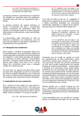 42
Art. 1.336 - São deveres do condômino: I –
contribuir para as despesas do condomínio,
na proporção das frações ideais.
As despesas ordinárias e extraordinárias do condomínio
são decididas em assembleia geral dos condôminos,
convocada neste caso pelo seu representante legal –
Síndico.
As despesas ordinárias são aquelas destinadas ao
custeio e manutenção das áreas e equipamentos
comuns, funcionários dos condomínios, sejam eles
próprios ou terceirizados, tarifas de consumo, despesas
administrativas, tarifas bancárias, o seguro da edificação,
entre outros.
As extraordinárias estão relacionadas às obras de
melhorias e benfeitorias nos condomínios, que tem
como principal objetivo a valorização do patrimônio e a
longevidade dos seus equipamentos.
1.4. Obrigações dos Condôminos
Neste sentido, o resultado da aprovação destes itens
em assembleia geral, dá ao administrador condições de
manterorganizadaamanutençãoeofuncionamentogeral
do condomínio. A partir desta aprovação, são lançados
aos condôminos os rateios ordinários e extraordinários
aprovados, calculados proporcionalmente pela fração
ideal de cada unidade, como vimos no Art. 1.336 do
Código Civil, constituindo nestes casos a obrigação
“propter rem” própria da coisa.
Por outro lado, um pequeno percentual desta receita
aprovada não é integralizado aos cofres do condomínio,
por conta de unidades inadimplentes e se o condomínio
não contar com fluxo financeiro equilibrado que permita
tais variações, pode comprometer serviços contratados.
2. Inadimplência de cota condominial
Com o advento do Novo Código Civil, para garantir a
obrigação estatuída no inciso I do Art. 1.336, houve uma
redução do percentual aplicado sobre a impontualidade
do pagamento, limitando-o para até 2% sobre o valor do
débito, conforme parágrafo 1º do artigo em questão:
Art. 1.336 – São deveres do condômino:
(...)
§1º O condômino que não pagar a sua
obrigação ficará sujeito aos juros moratórios
convencionados ou, não sendo previstos os
de 1% (um por cento) ao mês e multa de até
2% (dois por cento) sobre o débito.”.
A Lei 4.591 de 1964, no seu Art. 12 - parágrafo 3º
determinava o pagamento de uma de até 20% sobre
o débito, percentual estipulado nas convenções
condominiais registradas na vigência da lei anterior,
mas que decaiu em função do Novo Código Civil:
Art. 12. Cada condômino concorrerá nas
despesas do condomínio, recolhendo, nos
prazos previstos na Convenção, a quota-
parte que lhe couber em rateio.
§ 3º O condômino que não pagar a sua
contribuição no prazo fixado na Convenção
fica sujeito ao juro moratório de 1% ao mês,
e multa de até 20% sobre o débito, que
será atualizado, se o estipular a Convenção,
com a aplicação dos índices de correção
monetária levantados pelo Conselho Nacional
de Economia, no caso da mora por período
igual ou superior a seis meses.
Percebendo que em função da redução da multa
por inadimplemento de cotas condominiais, muitos
condomínios naquela época optaram por “driblar” o
novo percentual, elevando sua previsão orçamentária
em 20% para conceder posteriormente uma redução
chamada de “desconto pontualidade”. Naquela época
o Judiciário já se posicionava contra aquela prática,
entendendo que uma assembleia não poderia aprovar
um aumento para posteriormente conceder desconto,
considerando flagrante desrespeito ao novo texto legal,
tese defendida pelos inadimplentes em ação judicial de
cobrança. Ainda assim, alguns condomínios adotam
esta prática como controle de inadimplência, baseados
nas suas respectivas Convenções de Condomínio, o que
no meu entendimento não é correto.
Entendo também que a referida mudança fez com
que a inadimplência aumentasse sensivelmente nos
condomínios, o que causou desconforto para aqueles que
o administram, especialmente síndicos e administradores
de condomínio.
A alta inadimplência gera uma sensação de “injustiça”
perante os condôminos que pagam em dia suas cotas
 