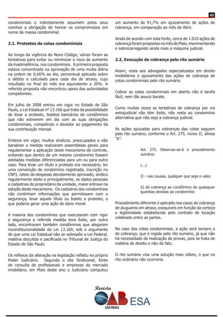 Revista
4343
condominiais e indiretamente assumem pelos seus
vizinhos a obrigação de honrar os compromissos em
nome da massa condominial.
2.1. Protestos de cotas condominiais
Ao longo da vigência do Novo Código, várias foram as
tentativas para evitar ou minimizar o risco de aumento
da inadimplência, nos condomínios. A primeira proposta
estava concentrada na aprovação de uma multa diária
na ordem de 0,66% ao dia, percentual aplicado sobre
o débito e calculado para cada dia de atraso, cujo
resultado no final do mês era equivalente a 20%. A
referida proposta não encontrou apoio das autoridades
competentes.
Em julho de 2008 entrou em vigor no Estado de São
Paulo, a Lei Estadual nº 13.160 que trata da possibilidade
de levar a protesto, boletos bancários de condôminos
que não estiverem em dia com as suas obrigações
condominiais, compelindo o devedor ao pagamento da
sua contribuição mensal.
Embora em vigor, muitos síndicos, preocupados e não
banalizar a medida realizaram assembleias gerais para
regulamentar a aplicação deste mecanismo de controle,
evitando que dentro de um mesmo condomínio fossem
adotadas medidas diferenciadas para um ou para outro
caso. Para levar um título a protesto era necessário, ter
uma convenção de condomínio registrada, inscrição no
CNPJ, rateio de despesas devidamente aprovado, sindico
regularmente eleito e principalmente, os dados pessoais
e cadastrais do proprietário da unidade, maior entrave na
adoção deste mecanismo. Os cadastros dos condomínios
não continham informações que permitissem com o
segurança, levar aquele título ou boleto a protesto, o
que poderia gerar uma ação de dano moral.
A maioria dos condomínios que executaram com rigor
e segurança a referida medida teve êxito, por outro
lado, encontraram também condôminos que alegaram
inconstitucionalidade da Lei 13.160, sob o argumento
de que uma Lei Estadual não se sobrepõe a Lei Federal,
matéria discutida e pacificada no Tribunal de Justiça do
Estado de São Paulo.
Os reflexos da alteração na legislação refletiu no próprio
Poder Judiciário. Segundo o site Sindiconet, fonte
de consulta de profissionais e empresas do mercado
imobiliário, em Maio deste ano o Judiciário computou
um aumento de 91,7% em ajuizamento de ações de
cobrança, em comparação ao mês de Abril.
Ainda de acordo com esta fonte, cerca de 1.010 ações de
cobrançaforampropostasnomêsdeMaio,movimentando
e sobrecarregando ainda mais a máquina judicial.
2.2. Execução de cobrança pelo rito sumário
Assim, resta aos advogados especializados em direito
imobiliários o ajuizamento das ações de cobrança de
cotas condominiais pelo rito sumário.
Cobrar as cotas condominiais em aberto não é tarefa
fácil, nem tão pouco barata.
Como muitas vezes as tentativas de cobrança por via
extrajudicial não têm êxito, não resta ao condomínio
alternativa que não seja a cobrança judicial.
As ações ajuizadas para cobranças das cotas seguem
pelo rito sumário, conforme o Art. 275, inciso II, alínea
“b”:
Art. 275. Observar-se-á o procedimento
sumário:
(...)
II - nas causas, qualquer que seja o valor.
b) de cobrança ao condômino de quaisquer
quantias devidas ao condomínio
Procedimento diferente é aplicado nos casos de cobrança
de alugueres em atraso, exequíveis em função da certeza
e legitimidade estabelecida pelo contrato de locação
celebrado entre as partes.
No caso das cotas condominiais, a ação será sempre a
de cobrança, que é regida pelo rito sumário, já que não
há necessidade de realização de provas, pois se trata de
matéria de direito e não de fato.
O rito sumário visa uma solução mais célere, o que no
rito ordinário não ocorreria.
 