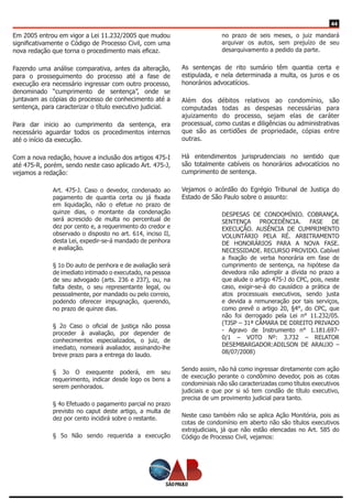 44
Em 2005 entrou em vigor a Lei 11.232/2005 que mudou
significativamente o Código de Processo Civil, com uma
nova redação que torna o procedimento mais eficaz.
Fazendo uma análise comparativa, antes da alteração,
para o prosseguimento do processo até a fase de
execução era necessário ingressar com outro processo,
denominado “cumprimento de sentença”, onde se
juntavam as cópias do processo de conhecimento até a
sentença, para caracterizar o título executivo judicial.
Para dar inicio ao cumprimento da sentença, era
necessário aguardar todos os procedimentos internos
até o início da execução.
Com a nova redação, houve a inclusão dos artigos 475-I
até 475-R, porém, sendo neste caso aplicado Art. 475-J,
vejamos a redação:
Art. 475-J. Caso o devedor, condenado ao
pagamento de quantia certa ou já fixada
em liquidação, não o efetue no prazo de
quinze dias, o montante da condenação
será acrescido de multa no percentual de
dez por cento e, a requerimento do credor e
observado o disposto no art. 614, inciso II,
desta Lei, expedir-se-á mandado de penhora
e avaliação.
§ 1o Do auto de penhora e de avaliação será
de imediato intimado o executado, na pessoa
de seu advogado (arts. 236 e 237), ou, na
falta deste, o seu representante legal, ou
pessoalmente, por mandado ou pelo correio,
podendo oferecer impugnação, querendo,
no prazo de quinze dias.
§ 2o Caso o oficial de justiça não possa
proceder à avaliação, por depender de
conhecimentos especializados, o juiz, de
imediato, nomeará avaliador, assinando-lhe
breve prazo para a entrega do laudo.
§ 3o O exequente poderá, em seu
requerimento, indicar desde logo os bens a
serem penhorados.
§ 4o Efetuado o pagamento parcial no prazo
previsto no caput deste artigo, a multa de
dez por cento incidirá sobre o restante.
§ 5o Não sendo requerida a execução
no prazo de seis meses, o juiz mandará
arquivar os autos, sem prejuízo de seu
desarquivamento a pedido da parte.
As sentenças de rito sumário têm quantia certa e
estipulada, e nela determinada a multa, os juros e os
honorários advocatícios.
Além dos débitos relativos ao condomínio, são
computadas todas as despesas necessárias para
ajuizamento do processo, sejam elas de caráter
processual, como custas e diligências ou administrativas
que são as certidões de propriedade, cópias entre
outras.
Há entendimentos jurisprudenciais no sentido que
são totalmente cabíveis os honorários advocatícios no
cumprimento de sentença.
Vejamos o acórdão do Egrégio Tribunal de Justiça do
Estado de São Paulo sobre o assunto:
DESPESAS DE CONDOMÍNIO. COBRANÇA.
SENTENÇA PROCEDÊNCIA. FASE DE
EXECUÇÃO. AUSÊNCIA DE CUMPRIMENTO
VOLUNTÁRIO PELA RÉ. ARBITRAMENTO
DE HONORÁRIOS PARA A NOVA FASE.
NECESSIDADE. RECURSO PROVIDO. Cabível
a fixação de verba honorária em fase de
cumprimento de sentença, na hipótese da
devedora não adimplir a dívida no prazo a
que alude o artigo 475-J do CPC, pois, neste
caso, exigir-se-á do causídico a prática de
atos processuais executivos, sendo justa
e devida a remuneração por tais serviços,
como prevê o artigo 20, §4°, do CPC, que
não foi derrogado pela Lei n° 11.232/05.
(TJSP – 31ª CÂMARA DE DIREITO PRIVADO
- Agravo de Instrumento n° 1.181.697-
0/1 – VOTO Nº: 3.732 – RELATOR
DESEMBARGADOR:ADILSON DE ARAUJO –
08/07/2008)
Sendo assim, não há como ingressar diretamente com ação
de execução perante o condômino devedor, pois as cotas
condominiais não são caracterizadas como títulos executivos
judiciais e que por si só tem condão de título executivo,
precisa de um provimento judicial para tanto.
Neste caso também não se aplica Ação Monitória, pois as
cotas de condomínio em aberto não são títulos executivos
extrajudiciais, já que não estão elencadas no Art. 585 do
Código de Processo Civil, vejamos:
 