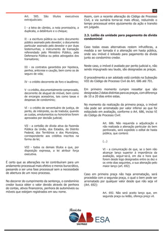 Revista
4545
Art. 585. São títulos executivos
extrajudiciais:
I - a letra de câmbio, a nota promissória, a
duplicata, a debênture e o cheque;
II - a escritura pública ou outro documento
público assinado pelo devedor; o documento
particular assinado pelo devedor e por duas
testemunhas; o instrumento de transação
referendado pelo Ministério Público, pela
Defensoria Pública ou pelos advogados dos
transatores;
III - os contratos garantidos por hipoteca,
penhor, anticrese e caução, bem como os de
seguro de vida;
IV - o crédito decorrente de foro e laudêmio;
V - o crédito, documentalmente comprovado,
decorrente de aluguel de imóvel, bem como
de encargos acessórios, tais como taxas e
despesas de condomínio;
VI - o crédito de serventuário de justiça, de
perito, de intérprete, ou de tradutor, quando
as custas, emolumentos ou honorários forem
aprovados por decisão judicial;
VII - a certidão de dívida ativa da Fazenda
Pública da União, dos Estados, do Distrito
Federal, dos Territórios e dos Municípios,
correspondente aos créditos inscritos na
forma da lei;
VIII - todos os demais títulos a que, por
disposição expressa, a lei atribuir força
executiva.
É certo que as alterações na lei contribuíram para um
andamento processual mais efetivo e menos burocrático,
passando a ser uma fase processual sem a necessidade
de abertura de um novo processo.
No decorrer do cumprimento da sentença, o condomínio
credor busca obter o valor devido através de penhora
de contas, ativos financeiros, penhora de automóveis ou
móveis que estejam registrados em seu nome.
Assim, com a recente alteração do Código de Processo
Civil, a via sumária torna-se mais eficaz, reduzindo o
tempo processual entre ajuizamento da ação e transito
em julgado.
2.3. Leilão da unidade para pagamento de dívida
condominial
Caso todas essas alternativas restem infrutíferas, a
medida a ser tomada é a alienação em hasta pública,
onde seu imóvel é leiloado para pagamento da dívida
junto ao condomínio credor.
Neste caso, o imóvel é avaliado por perito judicial e, não
sendo impugnado seu laudo, são designadas as praças.
O procedimento a ser adotado está contido na Subseção
VIII do Código de Processo Civil do Art. 686 até 701.
Em primeiro momento cumpre ressaltar que são
designadas 2 datas distintas para as praças, com diferença
de 10 a 20 dias entre estas.
No momento da realização da primeira praça, o imóvel
não pode ser arrematado por valor inferior ao que foi
estipulado em avaliação, conforme o Art. 686, inciso VI
do Código de Processo Civil:
Art. 686. Não requerida a adjudicação e
não realizada a alienação particular do bem
penhorado, será expedido o edital de hasta
pública, que conterá:
(...)
VI - a comunicação de que, se o bem não
alcançar lanço superior à importância da
avaliação, seguir-se-á, em dia e hora que
forem desde logo designados entre os dez e
os vinte dias seguintes, a sua alienação pelo
maior lanço (art. 692)
Caso em primeira praça não haja arrematação, será
procedida com a segunda praça, o qual o bem pode ser
arrematado por qualquer valor desde que não seja vil
(Art. 692):
Art. 692. Não será aceito lanço que, em
segunda praça ou leilão, ofereça preço vil.
 