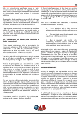 46
Não há entendimento pacificado sobre o valor
correspondente a vil, estipulado pelo legislador, ficando,
desta forma, a critério do juiz responsável pelo processo
de arrematação decidir, cuja análise é totalmente
subjetiva.
Sendo assim, desde o ajuizamento da ação de cobrança
até o efetivo recebimento, lembrando sempre que a ação
segue pelo rito sumário, um processo pode levar entre 2
ou 3 anos, sem a interposição de nenhum recurso.
Cabe ressaltar, em vias finais, que a alienação em hasta
pública é a ultima alternativa a ser tomada contra o
réu (condômino devedor), que é adotada quando são
esgotadas todas as possibilidades de obter o crédito com
seus próprios recursos.
2.4. Arrematação do imóvel para satisfazer a
dívida condominial
Existe grande controversa sobre a arrematação do
imóvel para satisfazer a dívida condomínio, tendo como
fundamento a sua falta de personalidade jurídica,
impedindo-o de atuar no mundo jurídico, não sendo
assim possível adquirir imóveis em seu nome.
Por outro lado, há entendimento entre alguns juristas
que a referida arrematação ou a aquisição de bens
imóveis é possível, em alguns casos especiais.
Partindo do pressuposto que o condomínio é a união
de esforços em benefício do interesse comum e a
manifestação da vontade das partes em associar-se pode
estar presente no contrato de compra e venda de uma
unidade, alguns advogados, apoiados na jurisprudência
predominantemente favorável, defendem a possibilidade
da adjudicação de unidade autônoma de condômino
devedor.
Em que pese ás análises sustentadas, ao condomínio
edilício já são assegurados alguns direitos, inclusive de
capacidade postulatória, pois não é lógico admitir que um
condomínio, (como vimos acima) que tem capacidade de
exigir em juízo pagamentos de contribuições em nome
próprio, bem como a penhora de unidade devedora, ficar
impedido de adjudicar o bem penhorado, sendo ele o
credor da dívida.
Desta forma, negar ao condomínio esta possibilidade,
posterga ainda mais um desfecho favorável.
O Conselho da Magistratura de São Paulo tem admitido
as aquisições pelo condomínio edilício, na hipótese de
arrematação ou adjudicação da unidade autônoma em
hasta pública, para satisfação de crédito resultante do não
pagamento de despesas condominiais, cujo fundamento
é análogo à aplicação do Art. 63 – parágrafo 3º da Lei
4.591 de 1.964.
Para que o resultado seja satisfatório, é essencial
considerar os seguintes requisitos:
a)	 Que a aquisição seja o único modo de
satisfazer o crédito decorrente do inadimplemento
b)	 Que a unidade adquirida seja aquela sobre
a qual recai o débito condominial
c) 	 Que a aquisição seja anuída pelos
condôminos, mediante decisão unânime em
assembleia geral, computando-se todos os votos
totais, excluindo neste caso o devedor.
Adjudicado o bem pelo condomínio, este representado
pelo síndico, ele deve requerer o registro do título judicial,
perante o Cartório de Registro de Imóveis da Região,
apresentando para tanto a ata de eleição, a ata com a
anuência dos demais condôminos. No caso de posterior
alienação para terceiros, deverá o síndico convocar nova
assembleia geral para decidir sobre a alienação do imóvel,
necessária para validação da transferência da titularidade
para terceiros.
Considerações finais
Apesar da evolução dos mecanismos jurídicos para
compelir os condôminos quanto ao pagamento das suas
contribuições, ainda percebemos um descompasso entre
a urgente necessidade do condomínio em satisfazer seus
créditos e a efetivação destes. Considero as recentes
alterações no Código de Processo Civil um grande avanço
para a redução do tempo processual, mas ainda assim,
muitos condomínios e administradores preferem celebrar
acordos para pagamento destas dívidas, para evitar
que os demais condôminos sejam obrigados a custear
despesas para as quais já contribuíram.
A estabilidade da economia e o incentivo do Governo
Federal para a aquisição de novas propriedades, também
são reflexos do aumento de ações judiciais para cobrança
de cotas condominiais, que acredito seja proporcional ao
 