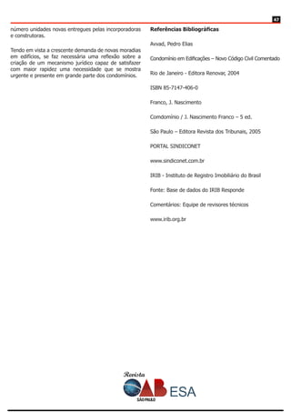 Revista
4747
número unidades novas entregues pelas incorporadoras
e construtoras.
Tendo em vista a crescente demanda de novas moradias
em edifícios, se faz necessária uma reflexão sobre a
criação de um mecanismo jurídico capaz de satisfazer
com maior rapidez uma necessidade que se mostra
urgente e presente em grande parte dos condomínios.
Referências Bibliográficas
Avvad, Pedro Elias
Condomínio em Edificações – Novo Código Civil Comentado
Rio de Janeiro - Editora Renovar, 2004
ISBN 85-7147-406-0
Franco, J. Nascimento
Comdomínio / J. Nascimento Franco – 5 ed.
São Paulo – Editora Revista dos Tribunais, 2005
PORTAL SINDICONET
www.sindiconet.com.br
IRIB - Instituto de Registro Imobiliário do Brasil
Fonte: Base de dados do IRIB Responde
Comentários: Equipe de revisores técnicos
www.irib.org.br
 