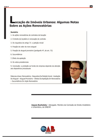 4848
Locação de Imóveis Urbanos: Algumas Notas
Sobre as Ações Renovatórias
Jaques Bushatsky - Advogado. Membro da Comissão de Direito Imobiliário
e Urbanístico, da OAB/SP.
1. As ações renovatórias de contratos de locação
2. O direito do locatário à renovação do contrato
3. Os requisitos do artigo 71: a petição inicial
4. Fixação do valor do novo aluguel
5. Fixação de aluguel provisório (parágrafo 4º, do art. 72)
6. Sucumbência
7. Efeito da apelação
8. Os vetos presidenciais
9. Conclusão: a proteção ao fundo de empresa depende da atenção
aos dispositivos processuais
Palavras-chave: Renovatória – Requisitos Da Petição Inicial – Avaliação
Do Aluguel – Aluguel Provisório – Efeitos Da Apelação Em Renovatória
– Sucumbência Em Ação Renovatória
Sumário
Artigo 6
 