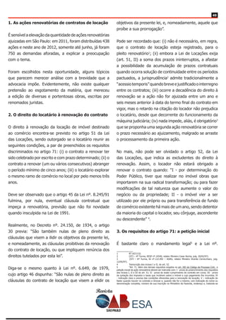 Revista
4949
1. As ações renovatórias de contratos de locação
É sensível a elevação da quantidade de ações renovatórias
ajuizadas em São Paulo: em 2011, foram distribuídas 438
ações e neste ano de 2012, somente até junho, já foram
750 as demandas aforadas, a explicar a preocupação
com o tema.
Foram escolhidos nesta oportunidade, alguns tópicos
que parecem merecer análise com a brevidade que a
advocacia impõe. Evidentemente, não existe qualquer
pretensão ao esgotamento da matéria, que mereceu
a edição de diversas e portentosas obras, escritas por
renomados juristas.
2. O direito do locatário à renovação do contrato
O direito à renovação da locação de imóvel destinado
ao comércio encontra-se previsto no artigo 51 da Lei
das Locações, sendo outorgado se o locatário reunir as
seguintes condições, a par de preenchidos os requisitos
discriminados no artigo 71: (i) o contrato a renovar ter
sido celebrado por escrito e com prazo determinado; (ii) o
contrato a renovar (um ou vários consecutivos) abranger
o período mínimo de cinco anos; (iii) o locatário explorar
o mesmo ramo de comércio no local por pelo menos três
anos.
Deve ser observado que o artigo 45 da Lei nº. 8.245/91
fulmina, por nula, eventual cláusula contratual que
impeça a renovatória, previsão que não foi novidade
quando insculpida na Lei de 1991.
Realmente, no Decreto nº. 24.150, de 1934, o artigo
30 previa: “São também nulas de pleno direito as
cláusulas que visem a ilidir os objetivos da presente lei,
e nomeadamente, as cláusulas proibitivas da renovação
do contrato de locação, ou que impliquem renúncia dos
direitos tutelados por esta lei”.
Diga-se o mesmo quanto à Lei nº. 6.649, de 1979,
cujo artigo 46 dispunha: “São nulas de pleno direito as
cláusulas do contrato de locação que visem a elidir os
objetivos da presente lei, e, nomeadamente, aquele que
proíbe a sua prorrogação”.
Pode ser recordado que: (i) não é necessário, em regra,
que o contrato de locação esteja registrado, para o
pleito renovatório1
; (ii) embora a Lei de Locações exija
(art. 51, II) a soma dos prazos ininterruptos, a afastar
a possibilidade da acumulação de prazos contratuais
quando ocorra solução de continuidade entre os períodos
pactuados, a jurisprudência2
admite tradicionalmente a
“acessio temporis” quando breve e justificado o interregno
entre os contratos; (iii) ocorre a decadência do direito à
renovação se a ação não for ajuizada entre um ano e
seis meses anterior à data do termo final do contrato em
vigor, mas o retardo na citação do locador não prejudica
o locatário, desde que decorrente do funcionamento da
máquina judiciária; (iv) nada impede, aliás, é obrigatório3
que se proponha uma segunda ação renovatória se correr
o prazo necessário ao ajuizamento, malgrado se arraste
o processamento da primeira ação.
No mais, não pode ser olvidado o artigo 52, da Lei
das Locações, que indica as excludentes do direito à
renovação. Assim, o locador não estará obrigado a
renovar o contrato quando: “I - por determinação do
Poder Público, tiver que realizar no imóvel obras que
importarem na sua radical transformação; ou para fazer
modificações de tal natureza que aumente o valor do
negócio ou da propriedade; II - o imóvel vier a ser
utilizado por ele próprio ou para transferência de fundo
de comércio existente há mais de um ano, sendo detentor
da maioria do capital o locador, seu cônjuge, ascendente
ou descendente” 4
.
3. Os requisitos do artigo 71: a petição inicial
É bastante claro o mandamento legal5
e a Lei nº.
1	 RT 657/132.
2	 (STJ – 4ª Turma, RESP nº.14540, relator Ministro Cesar Rocha, julg. 20/02/97).
3	 (STJ – 6ª Turma, AI nº.122.092 – AGRG, relator Ministro Vicente Cernicchiaro, julg.
12/05/97).
4	 Transcrição dos incisos I e II, do art. 52.
5	 “Art. 71. Além dos demais requisitos exigidos no art. 282 do Código de Processo Civil, a
petição inicial da ação renovatória deverá ser instruída com: I - prova do preenchimento dos requisitos
dos incisos I, II e III do art. 51; II - prova do exato cumprimento do contrato em curso; III - prova
da quitação dos impostos e taxas que incidiram sobre o imóvel e cujo pagamento lhe incumbia; IV
- indicação clara e precisa das condições oferecidas para a renovação da locação; V – indicação do
fiador quando houver no contrato a renovar e, quando não for o mesmo, com indicação do nome ou
denominação completa, número de sua inscrição no Ministério da Fazenda, endereço e, tratando-se
 