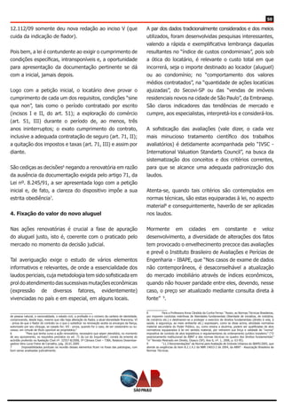 50
12.112/09 somente deu nova redação ao inciso V (que
cuida da indicação de fiador).
Pois bem, a lei é contundente ao exigir o cumprimento de
condições específicas, intransponíveis e, a oportunidade
para apresentação da documentação pertinente se dá
com a inicial, jamais depois.
Logo com a petição inicial, o locatário deve provar o
cumprimento de cada um dos requisitos, condições “sine
qua non”, tais como o período contratado por escrito
(incisos I e II, do art. 51); a exploração do comércio
(art. 51, III) durante o período de, ao menos, três
anos ininterruptos; o exato cumprimento do contrato,
inclusive a adequada contratação de seguro (art. 71, II);
a quitação dos impostos e taxas (art. 71, III) e assim por
diante.
São cediças as decisões6
negando a renovatória em razão
da ausência da documentação exigida pelo artigo 71, da
Lei nº. 8.245/91, a ser apresentada logo com a petição
inicial e, de fato, a clareza do dispositivo impõe a sua
estrita obediência7
.
4. Fixação do valor do novo aluguel
Nas ações renovatórias é crucial a fase de apuração
do aluguel justo, isto é, coerente com o praticado pelo
mercado no momento da decisão judicial.
Tal averiguação exige o estudo de vários elementos
informativos e relevantes, de onde a essencialidade dos
laudos periciais, cuja metodologia tem sido sofisticada em
prol do atendimento das sucessivas mutações econômicas
(expressão de diversos fatores, evidentemente)
vivenciadas no país e em especial, em alguns locais.
de pessoa natural, a nacionalidade, o estado civil, a profissão e o número da carteira de identidade,
comprovando, desde logo, mesmo que não haja alteração do fiador, a atual idoneidade financeira; VI
- prova de que o fiador do contrato ou o que o substituir na renovação aceita os encargos da fiança,
autorizado por seu cônjuge, se casado for; VII - prova, quando for o caso, de ser cessionário ou su-
cessor, em virtude de título oponível ao proprietário.”
6	 “Para que tenha curso a ação renovatória, necessário que sejam atendidos, no momento
de seu ajuizamento, os requisitos previstos no art. 71 da Lei do Inquilinato”, consta da ementa do
acórdão proferido na Apelação Cível nº. 32557-8/2008, 5ª Câmara Cível – TJBA, Relatora Desembar-
gadora Vera Lucia Freire de Carvalho, julg. 20.01.2009.
7	 Impossibilidades pontuais na reunião desses elementos ficam no fosse das patologias, com
bom senso analisadas judicialmente.
A par dos dados tradicionalmente considerados e dos meios
utilizados, foram desenvolvidas pesquisas interessantes,
valendo a rápida e exemplificativa lembrança daquelas
resultantes no “índice de custos condominiais”, pois sob
a ótica do locatário, é relevante o custo total em que
incorrerá, seja o importe destinado ao locador (aluguel)
ou ao condomínio; no “comportamento dos valores
médios contratados”, na “quantidade de ações locatícias
ajuizadas”, do Secovi-SP ou das “vendas de imóveis
residenciais novos na cidade de São Paulo”, da Embraesp.
São claros indicadores das tendências de mercado e
cumpre, aos especialistas, interpretá-los e considerá-los.
A sofisticação das avaliações (vale dizer, o cada vez
mais minucioso tratamento científico dos trabalhos
avaliatórios) é detidamente acompanhada pelo “IVSC -
International Valuation Standarts Council”, na busca da
sistematização dos conceitos e dos critérios correntes,
para que se alcance uma adequada padronização dos
laudos.
Atenta-se, quando tais critérios são contemplados em
normas técnicas, são estas equiparadas à lei, no aspecto
material8
e conseguintemente, haverão de ser aplicadas
nos laudos.
Mormente em cidades em constante e veloz
desenvolvimento, a diversidade de alterações dos fatos
tem provocado o envelhecimento precoce das avaliações
e prevê o Instituto Brasileiro de Avaliações e Perícias de
Engenharia - IBAPE, que “Nos casos de exame de dados
não contemporâneos, é desaconselhável a atualização
do mercado imobiliário através de índices econômicos,
quando não houver paridade entre eles, devendo, nesse
caso, o preço ser atualizado mediante consulta direta à
fonte” 9
.
8	 Para a Professora Anna Cândida da Cunha Ferraz: “Assim, as Normas Técnicas Brasileiras,
por imporem condutas restritivas de liberdades fundamentais (liberdade de iniciativa, de indústria,
de comércio etc.) e destinarem-se a proteger o exercício de direitos fundamentais (direito à vida, à
saúde, à segurança, ao meio ambiente etc.) expressam, como se disse acima, atividade normativa
material secundária do Poder Público, ou, como ensina a doutrina, podem ser qualificadas de atos
normativos equiparados à lei em sentido material, por retirarem sua força e validade de “norma”
impositiva de conduta de atos legislativos e regulamentares do ordenamento jurídico brasileiro.” (“O
posicionamento institucional da ABNT e das normas técnicas no quadro dos direitos fundamentais”
“in” Revista Mestrado em Direito, Osasco (SP), Ano 6, nº. 1, 2006, p. 63-95).
9	 “11.3 Recomendações” da Norma para Avaliação de Imóveis Urbanos do IBAPE/2005, que
atende as exigências do item 8.2.1.4.2 da NBR 14653-2 de 2004, da ABNT - Associação Brasileira de
Normas Técnicas.
 