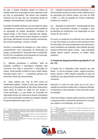Revista
5151
Ou seja, a singela aritmética calçada em índices de
inflação, pode levar à apuração de valor enganado e bem
por isso, os especialistas10
não deixam seus trabalhos
restritos a tal. Ou seja, são, sim, necessários laudos de
avaliação contemporâneos à decisão judicial.
No âmbito do pedido vestibular a ser formulado em ações
renovatórias ou revisionais, raramente haverá substância
na postulação da singela atualização monetária do
aluguel antigo: é tão imensa a alteração das cidades,
que ou o valor velho deverá crescer bastante, ou sofrerá
diminuição, dificilmente ocorrerá a pacífica manutenção,
tão somente atualizada: vivemos no Brasil!
Sensível à necessidade de perseguir-se o valor exato e
contemporâneo como pressuposto da distribuição da
justiça, a jurisprudência11
(buscando base no artigo 683,
do CPC) tem considerado como elementos de convicção,
a serem tratados em laudos técnicos:
(i) 	 Matérias jornalísticas e certidões: “além da
avaliação imobiliária e reportagens acostadas pelo
recorrente com vistas a demonstrar a valorização do
imóvel, consta também certidão em que o Poder Público
Municipal avalia o bem...” 12
, analisando, portanto, tais
elementos, desde que demonstrados;
(ii) 	 Fatos notórios (art. 334, do CPC) acerca de
investimentos públicos: “forçoso é convir que constitui fato
notório que a Municipalidade de São Paulo implementou
obras viárias de relevo na região em que situado o
imóvel penhorado (...), que podem ter importado em
valorização do bem em vulto que se denote incompatível
com a mera atualização monetária da avaliação realizada
há aproximadamente quatro anos” 13
;
10	 Sempre submetidos às normas técnicas, seja em atenção ao “estado da arte”, seja por
lei, os engenheiros, os arquitetos e os agrônomos, lembra-se, atentam ao Código de Ética (Conselho
Federal de Engenharia, Arquitetura e Agronomia) que prevê a atenção às “normas aplicáveis”, que não
são somente as leis em sentido estrito.
11	 As transcrições de julgados foram extraídas de ementas e dos corpos dos acórdãos cita-
dos, material colhido pela internet nos Tribunais referidos.
12	 Agravo de Instrumento nº. 700241285062008, TJRS, Relator Desembargador Glêncio
José Wasserstein Hekman, julg. 05/05/2008.
13	 Agravo Regimental nº. 2.000.689-3/81, TJSP, Relator Desembargador João Camillo de
Almeida Prado Costa, julg. 12/04/2005.
(iii) 	 Cotações e pesquisas genéricas publicadas: “(...) a
parte devedora acostou aos autos, ainda, matérias acerca
da valorização dos imóveis usados, nos anos de 2008
e 2009 (...), além de cotações de imóveis residenciais
similares ao constrito” 14
;
(iv) 	 Alteração do zoneamento: “apresentação de fatos
novos que recomendam atualizar a avaliação à vista
da alteração do zoneamento e da implantação em área
vizinha de retro porto” 15
.
Em suma, as modernas circunstâncias com repercussão
no valor dos imóveis e os cada vez mais acessíveis meios
de informação, têm sido considerados como elementos a
serem analisados nas avaliações, para subsidiar decretos
judiciais estritamente legais e justos. Logo, postulação
judicial alguma poderá, pensa-se, se afastar dessa
evidência.
5. Fixação de aluguel provisório (parágrafo 4º, do
art. 72)
O locador (ou o sublocador) pode requerer que seja
fixado – e o faz ao contestar a ação – aluguel provisório,
jamais superior a 80% daquele postulado na peça de
resistência, que vigorará desde o primeiro mês do período
renovando.
Essencial é a prova do valor justo, que se faz com a
exibição de elementos hábeis para a respectiva aferição,
renovando-se a este propósito o antes discorrido acerca
da avaliação.
E deve ser anotado: existindo dados razoáveis, será fixado
o aluguel provisório; sobrevindo elementos de convicção
que sugiram a sua alteração, tal se dará16
.
14	 Agravo de Instrumento nº. 70035411859, TJRS, Relator Desembargador Orlando Hee-
mann Júnior, julg. 06/04/2010.
15	 Agravo de Instrumento nº. 783216-5/5-00, TJSP, Relator Desembargador Antonio Celso
Aguilar Cortez, julg. 11/09/2008.
16	 “(...) Conforme se verifica o valor atualmente pago pela agravante a título de aluguel
corresponde ao montante pactuado entre as partes há mais de uma década, apenas com reajustes
anuais pelo IGP-M, conforme previsão contratual. É notório, no entanto, que o valor dos alugueis na
cidade de São Paulo, nos últimos anos, sofreu aumentos muito superiores a esse índice. Houve, ainda,
grande valorização da Rua Vinte e Cinco de Março, importante endereço comercial onde está localiza-
do o imóvel. Não parece razoável, portanto, a manutenção do valor do aluguel atual. (...). Nada im-
pede que, após a produção de prova pericial, seja esse valor ajustado para mais ou para menos, caso
 