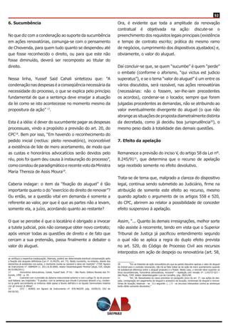 52
6. Sucumbência
No que diz com a condenação ao suporte da sucumbência
em ações renovatórias, comunga-se com o pensamento
de Chiovenda, para quem tudo quanto se despendeu até
que fosse reconhecido o direito, ou para que este não
fosse diminuído, deverá ser recomposto ao titular do
direito.
Nessa linha, Yussef Said Cahali sintetizou que: “A
condenação nas despesas é a conseqüência necessária da
necessidade do processo, o que se explica pelo princípio
fundamental de que a sentença deve ensejar a atuação
da lei como se isto acontecesse no momento mesmo da
propositura da ação” 17
.
Esta é a idéia: é dever do sucumbente pagar as despesas
processuais, vindo a propósito a previsão do art. 20, do
CPC18
. Bem por isso, “Em havendo o reconhecimento do
pedido inicial (rectius: pleito renovatório), inconcebível
a existência de lide de mero acertamento, de modo que
as custas e honorários advocatícios serão devidos pelo
réu, pois foi quem deu causa à instauração do processo”,
como constou de paradigmático e recente voto da Ministra
Maria Thereza de Assis Moura19
.
Caberia indagar: o item da “fixação do aluguel” é tão
importante quanto o do “exercício do direito de renovar”?
Ou então, se a questão vital em demanda é somente a
referente ao valor, por que é que as partes não a levam,
somente ela, a juízo, acordando quanto ao restante?
O que se percebe é que o locatário é obrigado a invocar
a tutela judicial, pois não consegue obter novo contrato;
após vencer todas as questões de direito e de fato que
cercam a sua pretensão, passa finalmente a debater o
valor do aluguel.
se verifique a respectiva inadequação. Ademais, poderá ser determinada eventual compensação após
a fixação dos alugueis definitivos (Lei n°. 8.245/91, art. 73). Neste momento, no entanto, diante dos
elementos já existentes nos autos, o montante revela-se razoável e deve ser mantido”. (TJSP, Agravo
de Instrumento n°. 0084604-11. 2011.8.26.0000, relator Desembargador Pereira Calças, DJE, edição
de 01/06/2011).
17	 Honorários Advocatícios, Cahali, Yussef Said. 2ª Ed. - São Paulo: Editora Revista dos Tri-
bunais, 1990 - p. 34.
18	 Coerente com a previsão do diploma instrumental anterior e com o artigo 91 da lei proces-
sual italiana, seu inspirador: “Il giudice, com la sentenza que chiude il processo devanti a lui, condan-
na la parte soccombente al rimborso delle spese a favore dell’atra e ne liquida l’ammontare insieme
con gli onorari di difesa”.
19	 (STJ – AGREG em Agravo de Instrumento nº. 878.460/DF, julg. 14/09/10, DJU de
04/10/10).
Ora, é evidente que toda a amplitude da renovação
contratual é objetivada na ação: discute-se o
preenchimento dos requisitos legais principais (existência
e tempo de contrato escrito; prática do mesmo ramo
de negócios, cumprimento dos dispositivos ajustados) e,
obviamente, o valor do aluguel.
Daí concluir-se que, se quem “sucumbe” é quem “perde”
o embate (conforme o aforismo, “qui victus est judicio
superatus”), e se o tema “valor do aluguel” é um entre os
vários discutidos, será razoável, nas ações renovatórias
(necessárias: não o fossem, ser-lhe-iam precedentes
os acordos), condenar-se o locador, sempre que forem
julgadas procedentes as demandas, não se atribuindo ao
valor eventualmente divergente do aluguel (o que não
abrange as situações de proposta diametralmente distinta
da decretada, como já decidiu boa jurisprudência20
), o
mesmo peso dado à totalidade das demais questões.
7. Efeito da apelação
Remanesce a previsão do inciso V, do artigo 58 da Lei nº.
8.245/9121
, que determina que o recurso de apelação
seja recebido somente no efeito devolutivo.
Trata-se de tema que, malgrado a clareza do dispositivo
legal, continua sendo submetido ao Judiciário, firme na
atribuição de somente este efeito ao recurso, mesmo
quando agitado o argumento de os artigos 558 e 520,
do CPC, abrirem ao relator a possibilidade de conceder
efeito suspensivo à apelação.
Assim, “... Quanto às demais irresignações, melhor sorte
não assiste à recorrente, tendo em vista que o Superior
Tribunal de Justiça já pacificou entendimento segundo
o qual não se aplica a regra do duplo efeito prevista
no art. 520, do Código de Processo Civil aos recursos
interpostos em ação de despejo ou renovatória (art. 58,
20	 “Em se tratando de ação renovatória em que as partes discutem apenas o valor do aluguel
do imóvel para o contrato renovando, não há se falar tratar-se de ação de mero acertamento quando
há substancial diferença entre o aluguel proposto e o fixado. Neste caso, o vencido deve suportar os
ônus sucumbenciais, honorários advocatícios, inclusive” – Apelação com revisão nº. 1143737-0/3 –
São Paulo, TJSP, relator desembargador Luis de Carvalho, julg. 28/01/09.
21	 “Art. 58. Ressalvados os casos previstos no parágrafo único do art. 1º, nas ações de des-
pejo, consignação em pagamento de aluguel e acessório da locação, revisionais de aluguel e renova-
tórias de locação, observar - se - á o seguinte: (...) V - os recursos interpostos contra as sentenças
terão efeito somente devolutivo.”
 