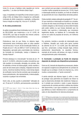 Revista
5353
inciso V), eis que a hipótese resta regulada por norma
específica...”, no dizer do Ministro Gilson Dipp22
.
Logo, é respeitada a lei específica (vindo sempre a pelo o
artigo 2.036, do Código Civil) e imaginar-se a atribuição
imotivada de efeito suspensivo a apelação, configuraria
franca irritação ao artigo 58, V da Lei nº. 8.245/91.
8. Os vetos presidenciais
As ações renovatórias foram lembradas na Lei nº. 12.112
de 09/12/2009, que modernizou a Lei nº. 8.245, de
18/10/1991, que rege as locações dos imóveis urbanos
e os procedimentos a elas pertinentes.
Pretendia-se mais do que findou no diploma legal,
interessando breve lembrança sobre os vetos opostos
nos termos do § 1o
do art. 66 da Constituição Federal, ao
Projeto de Lei no.
140, de 2009 (no
71/07 na Câmara dos
Deputados), aprovado pela unanimidade dos membros
da Comissão de Constituição, Justiça e Cidadania do
Senado Federal23
.
Primeiro destaque é a manutenção24
do texto do art. 74
da lei nº. 8.245/91, referente às ações renovatórias que
não resultem na renovação, almejada, do contrato: não
foi admitida a liminar de desocupação, sendo mantido o
prazo de seis meses para o despejo, malgrado tal decreto
ocorra, mercê da mecânica forense, muito tempo depois
de verificado o termo final do contrato cuja renovação se
busca judicialmente, não representando, a desocupação,
surpresa a qualquer dos envolvidos.
Outro veto, se deu quanto à pretendida25
alteração do
art. 75 da Lei nº. 8.245/91, permanecendo a previsão de
22	 (STJ, Recurso Especial nº. 756.913, 5ª Turma, Relator Ministro Gilson Dipp, julg.
23/04/2007)
23	 Após o relato da Senadora Ideli Salvatti.
24	 Era a seguinte a alteração pretendida no Projeto de Lei: “§ 1o Conceder-se-á liminar para
desocupação em 15 (quinze) dias, contados da intimação do locatário, por si ou por seu advogado,
quando houver, na contestação, pedido de retomada fundado em melhor proposta de terceiro. § 2o A
desocupação liminar somente será indeferida se: I – a proposta de terceiro não atender aos requisitos
previstos no § 2o do art. 72; II – o locatário aceitar, em réplica, as mesmas condições ofertadas pelo
terceiro. § 3o A execução provisória da retomada fica condicionada à prestação de caução em valor
não inferior a 6 (seis) meses nem superior a 12 (doze) meses do aluguel, atualizado até a data da
prestação da caução.”
25	 Era pretendida a seguinte redação: “Art. 75. Sendo executada provisoriamente a decisão
ou sentença que conceder a retomada do imóvel, o locatário terá direito a reclamar, em ação própria,
indenização por perdas e danos, caso a ação renovatória venha a ser julgada procedente ao final da
demanda, vedado, em qualquer hipótese, o retorno do locatário ao imóvel”.
que o próprio juiz que julgar a renovatória improcedente
e acolher melhor proposta de terceiro (art. 72-III), fixará
a indenização devida ao locatário, ao invés de remetê-lo
ao ajuizamento de nova e dispendiosa demanda judicial.
Findou também vetada a alteração do parágrafo 3º 26
do art.
52 que mantinha a indenização ao locatário se o locador,
no prazo de três meses da entrega do imóvel, não desse
o destino alegado ou não iniciasse as obras determinadas
pelo poder público ou que tivesse declarado que iria
encetar, mas suprimia a indenização, que remanesce
legalmente devida, na hipótese de “a renovação não
ocorrer em razão de proposta de terceiro, em melhores
condições” 27
.
Foi, portanto, mantida a previsão de indenização para
a hipótese, situação que muita grita gerou quando
do advento da Lei nº. 12.112/09, pois não observado
que fora preservada a antiga situação legal, embora
praticamente desconhecido, na casuística forense,
exemplo de tal evento, até porque, em regra, é solvido
extrajudicialmente pelos interessados.
9. Conclusão: a proteção ao fundo de empresa
depende da atenção aos dispositivos processuais
Como se vê, é através de dispositivos processuais, aliados
em especial à exigência do adimplemento do contrato de
locação que se protege o fundo de empresa (ou, como
muitos o compreendem, o “ponto comercial”).
A estrita atenção aos ditames legais é, enfim, o meio
de proteger esse patrimônio do locatário de imóvel no
qual se desenvolva atividade não residencial. Realça-se:
se é verdade que somente o exato e quase obsessivo
cumprimento do contrato permitirá a defesa dos direitos
dele decorrentes, é por igual verdadeira a conclusão de
que idêntica ou maior relevância tem o cumprimento de
cada um dos dispositivos de natureza processual.
26	 Do Projeto de Lei, previsão vetada: “§ 3o O locatário terá direito a indenização para res-
sarcimento dos prejuízos e dos lucros cessantes que tiver com mudança, perda do lugar e desvalori-
zação do fundo de comércio se o locador, no prazo de 3 (três) meses da entrega do imóvel, não der
o destino alegado ou não iniciar as obras determinadas pelo poder público ou que declarou pretender
realizar.”
27	 Como consta no texto do § 3º, do artigo 52, da Lei nº. 8.245/91.
 