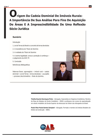 5454
Origem Da Cadeia Dominial De Imóveis Rurais:
A Importância De Sua Análise Para Fins De Aquisição
De Áreas E A Imprescindibilidade De Uma Reflexão
Sócio-Jurídica
Thalita Duarte Henriques Pinto – Advogada. Especialista em Negócios Imobiliários; Membro
da Mesa de Debates de Direito Imobiliário – MDDI e professora nos cursos de especialização
em direito imobiliário da Escola Superior da Advocacia da Ordem dos Advogados do Brasil.
Paulo Vitor Paula Santos Zampieri – Advogado. Formado e membro do Instituto Brasileiro de
Direito da Construção – IBDIC.
Introdução
1. Lei de Terras do Brasil e o conceito de terras devolutas
2. A inexistência de Título de Domínio
3. A nulidade de Título de Domínio
4. A estrita legalidade versus a proteção à confiança –
o julgamento da ACO 79
5. Conclusão
Referências Bibliográficas
Palavras-Chave: agronegócio – imóvel rural – cadeia
dominial – Lei de Terras – terras devolutas – usucapião
– processo discriminatório – título de domínio.
Sumário
Artigo 7
 
