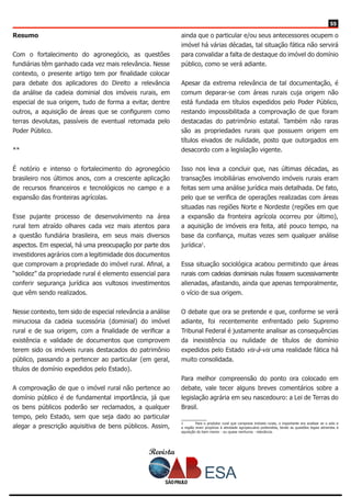 Revista
5555
Resumo
Com o fortalecimento do agronegócio, as questões
fundiárias têm ganhado cada vez mais relevância. Nesse
contexto, o presente artigo tem por finalidade colocar
para debate dos aplicadores do Direito a relevância
da análise da cadeia dominial dos imóveis rurais, em
especial de sua origem, tudo de forma a evitar, dentre
outros, a aquisição de áreas que se configurem como
terras devolutas, passíveis de eventual retomada pelo
Poder Público.
**
É notório e intenso o fortalecimento do agronegócio
brasileiro nos últimos anos, com a crescente aplicação
de recursos financeiros e tecnológicos no campo e a
expansão das fronteiras agrícolas.
Esse pujante processo de desenvolvimento na área
rural tem atraído olhares cada vez mais atentos para
a questão fundiária brasileira, em seus mais diversos
aspectos. Em especial, há uma preocupação por parte dos
investidores agrários com a legitimidade dos documentos
que comprovam a propriedade do imóvel rural. Afinal, a
“solidez” da propriedade rural é elemento essencial para
conferir segurança jurídica aos vultosos investimentos
que vêm sendo realizados.
Nesse contexto, tem sido de especial relevância a análise
minuciosa da cadeia sucessória (dominial) do imóvel
rural e de sua origem, com a finalidade de verificar a
existência e validade de documentos que comprovem
terem sido os imóveis rurais destacados do patrimônio
público, passando a pertencer ao particular (em geral,
títulos de domínio expedidos pelo Estado).
A comprovação de que o imóvel rural não pertence ao
domínio público é de fundamental importância, já que
os bens públicos poderão ser reclamados, a qualquer
tempo, pelo Estado, sem que seja dado ao particular
alegar a prescrição aquisitiva de bens públicos. Assim,
ainda que o particular e/ou seus antecessores ocupem o
imóvel há várias décadas, tal situação fática não servirá
para convalidar a falta de destaque do imóvel do domínio
público, como se verá adiante.
Apesar da extrema relevância de tal documentação, é
comum deparar-se com áreas rurais cuja origem não
está fundada em títulos expedidos pelo Poder Público,
restando impossibilitada a comprovação de que foram
destacadas do patrimônio estatal. Também não raras
são as propriedades rurais que possuem origem em
títulos eivados de nulidade, posto que outorgados em
desacordo com a legislação vigente.
Isso nos leva a concluir que, nas últimas décadas, as
transações imobiliárias envolvendo imóveis rurais eram
feitas sem uma análise jurídica mais detalhada. De fato,
pelo que se verifica de operações realizadas com áreas
situadas nas regiões Norte e Nordeste (regiões em que
a expansão da fronteira agrícola ocorreu por último),
a aquisição de imóveis era feita, até pouco tempo, na
base da confiança, muitas vezes sem qualquer análise
jurídica1
.
Essa situação sociológica acabou permitindo que áreas
rurais com cadeias dominiais nulas fossem sucessivamente
alienadas, afastando, ainda que apenas temporalmente,
o vício de sua origem.
O debate que ora se pretende e que, conforme se verá
adiante, foi recentemente enfrentado pelo Supremo
Tribunal Federal é justamente analisar as consequências
da inexistência ou nulidade de títulos de domínio
expedidos pelo Estado vis-à-vis uma realidade fática há
muito consolidada.
Para melhor compreensão do ponto ora colocado em
debate, vale tecer alguns breves comentários sobre a
legislação agrária em seu nascedouro: a Lei de Terras do
Brasil.
1	 Para o produtor rural que comprava imóveis rurais, o importante era analisar se o solo e
a região eram propícios à atividade agropecuária pretendida, tendo as questões legais atinentes à
aquisição do bem menor - ou quase nenhuma - relevância.
 