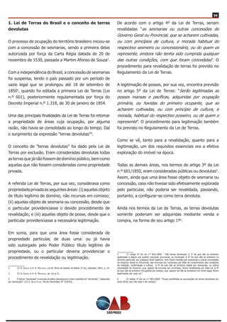 56
1. Lei de Terras do Brasil e o conceito de terras
devolutas
O processo de ocupação do território brasileiro iniciou-se
com a concessão de sesmarias, sendo a primeira delas
autorizada por força da Carta Régia datada de 20 de
novembro de 1530, passada a Martim Afonso de Souza2
.
Com a independência do Brasil, a concessão de sesmarias
foi suspensa, tendo o país passado por um período de
vazio legal que se prolongou até 18 de setembro de
18503
, quando foi editada a primeira Lei de Terras (Lei
n.º 601), posteriormente regulamentada por força do
Decreto Imperial n.º 1.318, de 30 de janeiro de 1854.
Uma das principais finalidades da Lei de Terras foi retomar
a propriedade de áreas cuja ocupação, por alguma
razão, não havia se consolidado ao longo do tempo. Daí
o surgimento da expressão “terras devolutas”4
.
O conceito de “terras devolutas” foi dado pela Lei de
Terras por exclusão. Eram consideradas devolutas todas
as terras que já não fossem de domínio público, bem como
aquelas que não fossem consideradas como propriedade
privada.
A referida Lei de Terras, por sua vez, considerava como
propriedade privada as seguintes áreas: (i) aquelas objeto
de título legítimo de domínio, não incursas em comisso;
(ii) aquelas objeto de sesmaria ou concessão, desde que
o particular providenciasse o devido procedimento de
revalidação; e (iii) aquelas objeto de posse, desde que o
particular providenciasse a necessária legitimação.
Em suma, para que uma área fosse considerada de
propriedade particular, de duas uma: ou já havia
sido outorgado pelo Poder Público título legítimo de
propriedade, ou o particular deveria providenciar o
procedimento de revalidação ou legitimação.
2	 Cf. A. Garcez e H. A. Machado, Lei de Terra do Estado da Bahia, 2ª ed., Salvador, 2001, p. 19.
3	 Cf. A. Garcez e H. A. Machado, op. cit, p.21.
4	 O termo “devolutas” é oriundo do latim (devolutum) e tem o sentido de “devolvido”, “adquirido
por devolução”. (Cf. E. Silva Filho, Terras Devolutas, RT 554/55).
De acordo com o artigo 4º da Lei de Terras, seriam
revalidadas “as sesmarias ou outras concessões do
Governo Geral ou Provincial, que se acharem cultivadas,
ou com princípios de cultura, e morada habitual do
respectivo sesmeiro ou concessionário, ou do quem os
represente, embora não tenha sido cumprida qualquer
das outras condições, com que foram concedidas”. O
procedimento para revalidação de terras foi previsto no
Regulamento da Lei de Terras.
A legitimação de posses, por sua vez, encontra previsão
no artigo 5º da Lei de Terras: “Serão legitimadas as
posses mansas e pacíficas, adquiridas por ocupação
primária, ou havidas do primeiro ocupante, que se
acharem cultivadas, ou com princípio de cultura, e
morada, habitual do respectivo posseiro, ou de quem o
represente”. O procedimento para legitimação também
foi previsto no Regulamento da Lei de Terras.
Como se vê, tanto para a revalidação, quanto para a
legitimação, um dos requisitos essenciais era a efetiva
exploração do imóvel na época.
Todas as demais áreas, nos termos do artigo 3º da Lei
n.º 601/1850, eram consideradas públicas ou devolutas5
.
Assim, ainda que uma área fosse objeto de sesmaria ou
concessão, caso não tivesse sido efetivamente explorada
pelo particular, não poderia ser revalidada, passando,
portanto, a configurar-se como terra devoluta.
Ainda nos termos da Lei de Terras, as terras devolutas
somente poderiam ser adquiridas mediante venda e
compra, na forma de seu artigo 1º6
.
5	 Cf. artigo 3º da Lei n.º 601/1850: “ São terras devolutas: § 1º As que não se acharem
applicadas a algum uso publico nacional, provincial, ou municipal. § 2º As que não se acharem no
dominio particular por qualquer titulo legitimo, nem forem havidas por sesmarias e outras concessões
do Governo Geral ou Provincial, não incursas em commisso por falta do cumprimento das condições
de medição, confirmação e cultura. § 3º As que não se acharem dadas por sesmarias, ou outras
concessões do Governo, que, apezar de incursas em commisso, forem revalidadas por esta Lei. § 4º
As que não se acharem occupadas por posses, que, apezar de não se fundarem em titulo legal, forem
legitimadas por esta Lei.”
6	 Cf. artigo 1º da Lei n.º 601/1850: “Ficam prohibidas as acquisições de terras devolutas por
outro titulo que não seja o de compra.”
 