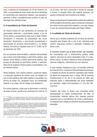 Revista
5757
Com o advento da Constituição de 24 de fevereiro de
1891, a propriedade da maior parte das terras devolutas
foi transmitida aos respectivos estados7
, que passaram,
portanto, a deter competência para praticar os atos de
alienação das referidas áreas.
2. A inexistência de Título de Domínio
Ao mesmo tempo em que apresentou os conceitos de
propriedade particular e propriedade estatal, a Lei de
Terras definiu o procedimento pelo qual o Poder Público
formalizaria a retomada da propriedade das terras
devolutas8
. Atualmente, o mencionado procedimento é
denominado de processo discriminatório e, no âmbito
federal, encontra-se regulado pela Lei n.º 6.383, de 07
de dezembro de 1976.
Em um processo discriminatório, restando demonstrado
que a área rural ainda integra o patrimônio público, seja
porque nunca deixou a esfera patrimonial pública, seja
porque foi devolvida ao patrimônio estatal, o particular
deixa de ter qualquer direito quanto à propriedade e uso
do referido imóvel.
Nesta hipótese, nem mesmo poderia o particular alegar
a prescrição aquisitiva do imóvel rural, na medida em
que os bens públicos não estão sujeitos a usucapião, nos
termos do artigo 191, parágrafo único, da Constituição
Federal9
e do artigo 102 do Código Civil Brasileiro10
.
Em outras palavras, ainda que se demonstre o exercício
de posse mansa e pacífica por particular por mais de 15
7	 Cf. artigo 64 da Constituição Federal de 1891: “Pertencem aos Estados as minas e terras
devolutas situadas nos seus respectivos territórios, cabendo à União somente a porção do território
que for indispensável para a defesa das fronteiras, fortificações, construções militares e estradas de
ferro federais.”
8	
Cf. artigo 10 da Lei n.º 601/1850: “O Governo proverá o modo pratico de extremar o dominio publico
do particular, segundo as regras acima estabelecidas, incumbindo a sua execução ás autoridades que
julgar mais convenientes, ou a commissarios especiaes, os quaes procederão administrativamente,
fazendo decidir por arbitros as questões e duvidas de facto, e dando de suas proprias decisões recurso
para o Presidente da Provincia, do qual o haverá tambem para o Governo.”
9	 Cf. artigo 191 da Constituição Federal Brasileira: “Aquele que, não sendo proprietário de
imóvel rural ou urbano, possua como seu, por cinco anos ininterruptos, sem oposição, área de terra,
em zona rural, não superior a cinqüenta hectares, tornando-a produtiva por seu trabalho ou de sua
família, tendo nela sua moradia, adquirir-lhe-á a propriedade. Parágrafo único. Os imóveis públicos
não serão adquiridos por usucapião.”
10	 Cf. artigo 102 do Código Civil Brasileiro: “Os bens públicos não estão sujeitos a usucapião”.
ou 20 anos, não terá o particular o direito de usucapir
o imóvel. A situação fática não poderá, portanto, ser
oposta à pretensão discriminatória do Estado.
Segue-se daí porque é fundamental a análise da existência
de título legítimo de domínio, apto a comprovar o destaque
do imóvel rural do patrimônio estatal e, com isso, afastar
o risco de eventual discriminação pelo Poder Público.
3. A nulidade de Título de Domínio
Ocorre que a simples existência de um título de domínio
expedido pelo Estado não é, por si só, suficiente para
conferir segurança jurídica à aquisição imobiliária de
áreas rurais.
É necessário também que os títulos tenham sido expedidos
em consonância com o ordenamento jurídico então
vigente, sob pena de serem declarados nulos. É o caso,
dentre outros, de títulos relativos a áreas localizadas em
reservas indígenas, inalienáveis em sua natureza.
A esse respeito, destaque-se que, em decisão proferida
em maio de 2012, o Supremo Tribunal Federal reconheceu
a nulidade de títulos de domínio expedidos pelo Estado
da Bahia em desacordo com o artigo 198 da Emenda
Constitucional n.º 01, de 17 de outubro de 1969, que
dispunha sobre a inalienabilidade das áreas habitadas
por silvícolas11
(Ação Cível Originária n.º 312, Rel. Min.
Luiz Fux).
Também são nulos os títulos cuja concessão tenha
desrespeitado as regras constitucionais. De fato, as
Constituições Federais pátrias têm imposto diversos
requisitos para a transferência de terras a particulares,
em especial com relação ao tamanho da área passível de
alienação.
11	 Cf. Artigo 198 da Emenda Constitucional n.º 01/1969: “Art. 198 - As terras habitadas pelos
silvícolas são inalienáveis nos têrmos que a lei federal determinar, a êles cabendo a sua posse
permanente e ficando reconhecido o seu direito ao usufruto exclusivo das riquezas naturais e de tôdas
as utilidades nelas existentes.”
 