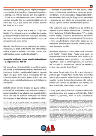 58
Nesse sentido, por exemplo, a Carta Magna vigente prevê
a necessidade de aprovação do Congresso Nacional para
a alienação de imóveis públicos com área superior a
2.500has. (dois mil quinhentos hectares)12
. Dessa forma,
eventual alienação feita em desconformidade com tal
norma será nula, o que afetará toda a cadeia dominial
que desse ato se originar.
Nos termos dos artigos 168 e 169 do Código Civil
Brasileiro13
, os vícios que ensejam a nulidade dos negócios
jurídicos podem ser questionados a qualquer momento,
não estando sujeitos a prazo prescricional e, a rigor, ao
convalescimento com o tempo.
Ademais, tais vícios podem ser suscitados por qualquer
interessado, de ofício e até mesmo pela Administração
Pública, a quem se atribui o poder-dever de rever seus
próprios atos, quando eivados de nulidade14
.
4. A estrita legalidade versus a proteção à confiança
– o julgamento da ACO 79
Sob o ângulo da estrita legalidade, a questão ora posta
em debate é extremamente simples: inexistindo título
legítimo de domínio expedido pelo Estado ou havendo
algum vício que o torne nulo, a consequência deve ser
o reconhecimento do domínio público da área rural. Mas
até que ponto a estrita legalidade deve ser tratada como
um dogma?
Bastante comuns têm sido os casos em que se verifica a
constituição de uma extensa cadeia sucessória formada por
adquirentes de boa-fé, que adquiriram a propriedade do bem
imóvel com base em matrículas imobiliárias e até mesmo
títulos de domínio tidos até então como legítimos e válidos.
12	 Cf. § 1º do artigo 188 da Constituição Federal do Brasil: “A alienação ou a concessão, a
qualquer título, de terras públicas com área superior a dois mil e quinhentos hectares a pessoa física
ou jurídica, ainda que por interposta pessoa, dependerá de prévia aprovação do Congresso Nacional”.
13	 Cf. artigo 168 do Código Civil Brasileiro: “As nulidades dos artigos antecedentes podem ser
alegadas por qualquer interessado, ou pelo Ministério Público, quando lhe couber intervir. Parágrafo
único. As nulidades devem ser pronunciadas pelo juiz, quando conhecer do negócio jurídico ou dos
seus efeitos e as encontrar provadas, não lhe sendo permitido supri-las, ainda que a requerimento
das partes”; e artigo 169 do Código Civil Brasileiro: “O negócio jurídico nulo não é suscetível de
confirmação, nem convalesce pelo decurso do tempo”.
14	 Cf. Súmula 473/STF: “A administração pode anular seus próprios atos, quando eivados de
vícios que os tornam ilegais, porque deles não se originam direitos; ou revogá-los, por motivo de
conveniência ou oportunidade, respeitados os direitos adquiridos, e ressalvada, em todos os casos, a
apreciação judicial”.
A retomada da propriedade rural pelo Estado, nestes
casos, poderia causar significativos transtornos sociais,
sem contar a enorme sensação de insegurança jurídica15
.
Por outro lado, abrir exceções à regra posta, permitindo
a ocupação do bem público por um particular, põe em
cheque a própria validade do ordenamento jurídico.
E foi justamente este o embate levado ao plenário do
Supremo Tribunal Federal no último dia 15 de março de
2012. No bojo da Ação Civil Originária n.º 79, a União
Federal pleiteou a anulação de concessões de domínio
feitaspeloEstadodoMatoGrossohámaisde59(cinquenta
e nove) anos, tendo como fundamento o fato de que tais
concessões desrespeitaram os limites constitucionais de
área vigentes na ocasião.
No referido julgamento, foi vencedora a tese defendida
pelo Relator Ministro Cezar Peluso, para quem as
relações constituídas e estabilizadas sob a aparência de
plena regularidade devem prevalecer – em situações
específicas – sobre a estrita legalidade, em reverência
aos princípios ou subprincípios conexos da segurança
jurídica e da proteção da confiança16
.
Da mesma forma contundente foi o voto divergente
proferido pelo Ministro Marco Aurélio Mello, a quem fez
parecer que o Supremo Tribunal Federal, na qualidade de
guardião máxime da Carta Constitucional, não poderia
permitir uma violação tão patente de suas normas, sob
pena de estimular o desrespeito à ordem jurídica.
É óbvio que o referido caso não pode ser tratado como
precedente, como bem asseverou o Ministro Dias Toffoli
durante o julgamento, dadas as suas características
15	 A este respeito, confira-se a lição do Professor Celso Antônio Bandeira de Mello: “o ato viciado
se caracteriza como ampliativo da esfera jurídica dos administrados (...) e dele decorrem sucessivas
relações jurídicas que criaram, para sujeitos de boa-fé, situação que encontra amparo em norma
protetora de interesses hierarquicamente superiores ou mais amplos que os residentes na norma
violada, de tal sorte que a desconstituição do ato geraria agravos maiores aos interesses protegidos
na ordem jurídica do que os resultantes do ato censurável” (Cf. C. A. B. de Mello, Curso de Direito
Administrativo, 29ª ed. ver. e atual, São Paulo, Malheiros Editores, 2012, p.484).
16	 Nesta esteira, a lição da melhor doutrina: “É certo que o futuro não pode ser o perpétuo
prisioneiro do passado, nem podem a segurança jurídica e a proteção à confiança se transformar em
valores absolutos, capazes de petrificar a ordem jurídica, imobilizando o Estado e impedindo-o de
realizar as mudanças que o interesse público estaria a reclamar. Mas, de outra parte, não é admissível
que o Estado seja autorizado, em todas as circunstâncias, a adotar novas providências em contradição
com as que foram por ele próprio impostas, surpreendendo os que acreditaram nos atos do Poder
Público” (Cf. A. do Couto e Silva, O Princípio da Segurança Jurídica (Proteção à Confiança) no Direito
da Administração Pública de Anular seus próprios Atos Administrativos: o Prazo Decadencial do Art.
54 da Lei do Processo Administrativo da União (Lei n.º 9.784/99), in Revista Eletrônica de Direito do
Estado, n. 02).
 