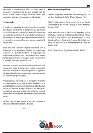 Revista
5959
peculiares e extraordinárias. Mas, por outro lado, é
inegável o reconhecimento de que, passado mais de
século e meio desde a edição da Lei de Terras, seja
necessário repensar a propriedade rural brasileira.
5. Conclusão
A existência e a validade de títulos de domínio expedidos
pelo Estado como forma de comprovar que os imóveis
rurais não integram o patrimônio público são essenciais
na análise da regularidade da propriedade rural. Afinal, os
imóveis públicos estão sujeitos a processo discriminatório
e não podem ser usucapidos, por mais que ocupados há
muitos anos.
Esse tema tem assumido especial relevância com o
fortalecimento do agronegócio brasileiro e o consequente
destaque da questão fundiária. A segurança dos
investimentos realizados no campo depende da solidez
jurídica da propriedade rural e, para tanto, imprescindível
é a análise da origem do imóvel rural.
Por outro lado, não raro deparamo-nos com áreas sem
uma origem capaz de comprovar o regular e necessário
destaque do imóvel do patrimônio público ou cujo título
de origem foi outorgado em desconformidade às normas
do ordenamento jurídico pátrio.
Nessa esteira, é imperioso que os aplicadores do Direito
e os legisladores façam uma profunda reflexão sobre a
possibilidade de se reconhecer os efeitos produzidos pela
ocupação de boa-fé ao longo do tempo, em atenção ao
princípio da segurança jurídica e da confiança, versus a
necessidade de se respeitar a estrita legalidade da norma
posta.
De fato, não se pode ignorar a lei, mas tampouco a
realidade fática consolidada há décadas.
***
Referências Bibliográficas
GARCEZ, Angelina e MACHADO, Hermano Augusto, Lei
de Terra do Estado da Bahia, 2ª ed., Salvador, 2001.
MELLO, Celso Antonio Bandeira de, Curso de Direito
Administrativo, 29ª ed. ver. e atual, São Paulo, Malheiros
Editores, 2012.
SILVA, Almiro do Couto e, O Princípio da Segurança Jurídica
(Proteção à Confiança) no Direito da Administração Pública
de Anular seus próprios Atos Administrativos: o Prazo
Decadencial do Art. 54 da Lei do Processo Administrativo da
União (Lei n.º 9.784/99), in Revista Eletrônica de Direito do
Estado, n. 02.
SILVA FILHO, Elvino, Terras Devolutas, RT 554/55.
 