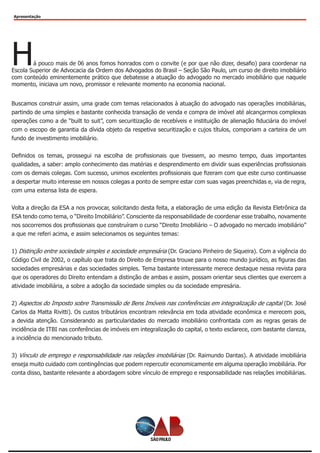 Apresentação
Há pouco mais de 06 anos fomos honrados com o convite (e por que não dizer, desafio) para coordenar na
Escola Superior de Advocacia da Ordem dos Advogados do Brasil – Seção São Paulo, um curso de direito imobiliário
com conteúdo eminentemente prático que debatesse a atuação do advogado no mercado imobiliário que naquele
momento, iniciava um novo, promissor e relevante momento na economia nacional.
Buscamos construir assim, uma grade com temas relacionados à atuação do advogado nas operações imobiliárias,
partindo de uma simples e bastante conhecida transação de venda e compra de imóvel até alcançarmos complexas
operações como a de “built to suit”, com securitização de recebíveis e instituição de alienação fiduciária do imóvel
com o escopo de garantia da dívida objeto da respetiva securitização e cujos títulos, comporiam a carteira de um
fundo de investimento imobiliário.
Definidos os temas, prossegui na escolha de profissionais que tivessem, ao mesmo tempo, duas importantes
qualidades, a saber: amplo conhecimento das matérias e desprendimento em dividir suas experiências profissionais
com os demais colegas. Com sucesso, unimos excelentes profissionais que fizeram com que este curso continuasse
a despertar muito interesse em nossos colegas a ponto de sempre estar com suas vagas preenchidas e, via de regra,
com uma extensa lista de espera.
Volta a direção da ESA a nos provocar, solicitando desta feita, a elaboração de uma edição da Revista Eletrônica da
ESA tendo como tema, o “Direito Imobiliário”. Consciente da responsabilidade de coordenar esse trabalho, novamente
nos socorremos dos profissionais que construíram o curso “Direito Imobiliário – O advogado no mercado imobiliário”
a que me referi acima, e assim selecionamos os seguintes temas:
1) Distinção entre sociedade simples e sociedade empresária (Dr. Graciano Pinheiro de Siqueira). Com a vigência do
Código Civil de 2002, o capítulo que trata do Direito de Empresa trouxe para o nosso mundo jurídico, as figuras das
sociedades empresárias e das sociedades simples. Tema bastante interessante merece destaque nessa revista para
que os operadores do Direito entendam a distinção de ambas e assim, possam orientar seus clientes que exercem a
atividade imobiliária, a sobre a adoção da sociedade simples ou da sociedade empresária.
2) Aspectos do Imposto sobre Transmissão de Bens Imóveis nas conferências em integralização de capital (Dr. José
Carlos da Matta Rivitti). Os custos tributários encontram relevância em toda atividade econômica e merecem pois,
a devida atenção. Considerando as particularidades do mercado imobiliário confrontada com as regras gerais de
incidência de ITBI nas conferências de imóveis em integralização do capital, o texto esclarece, com bastante clareza,
a incidência do mencionado tributo.
3) Vínculo de emprego e responsabilidade nas relações imobiliárias (Dr. Raimundo Dantas). A atividade imobiliária
enseja muito cuidado com contingências que podem repercutir economicamente em alguma operação imobiliária. Por
conta disso, bastante relevante a abordagem sobre vínculo de emprego e responsabilidade nas relações imobiliárias.
 