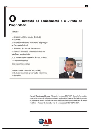 6060
O Instituto do Tombamento e o Direito de
Propriedade
Marcelo Manhães de Almeida - Advogado. Membro do CONPRESP – Conselho Municipal de
Preservação do Patrimônio Histórico, Cultural e Ambiental da Cidade de São Paulo; Presidente
da Comissão de Direito Urbanístico da OABSP; Vice-presidente da Mesa de Debates de Direito
Imobiliário e Professor da Escola Superior de Advocacia da OABSP (ESA-OABSP).
Artigo 8
1. Notas introdutórias sobre o Direito de
Propriedade
2. O Tombamento como instrumento de proteção
ao Patrimônio Cultural
3. Síntese do processo de Tombamento:
4. Eventuais efeitos de caráter econômico em
relação ao bem tombado
5. Incentivos para conservação do bem tombado
6. Considerações finais
Referências Bibliográficas
Palavras chaves: Direito de propriedade;
limitações urbanísticas; preservação; incentivos;
tombamento.
Sumário
 