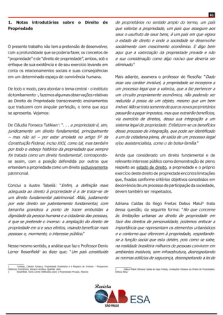 Revista
6161
1. Notas introdutórias sobre o Direito de
Propriedade
O presente trabalho não tem a pretensão de desenvolver,
com a profundidade que se poderia fazer, os conceitos de
“propriedade” e de “direito de propriedade”, ambos, sob o
enfoque de sua existência e de seu exercício levando em
conta os relacionamentos sociais e suas conseqüências
em um determinado espaço de convivência humana.
De todo o modo, para abordar o tema central - o instituto
do tombamento -, fazemos algumas observações relativas
ao Direito de Propriedade transcrevendo ensinamentos
que traduzem com singular perfeição, o tema que aqui
se apresenta. Vejamos:
De Cláudia Fonseca Tutikian1
: “. . . a propriedade é, sim,
juridicamente um direito fundamental, principalmente
– mas não só – por estar arrolada no artigo 5º da
Constituição Federal, inciso XXII, como tal, mas também
por todo o esboço histórico da propriedade que sempre
foi tratada como um direito fundamental”, contrapondo-
se assim, com a posição defendida por outros que
entendem a propriedade como um direito exclusivamente
patrimonial.
Conclui a ilustre Tabeliã: “Enfim, a definição mais
adequada ao direito à propriedade é a de tratar-se de
um direito fundamental patrimonial. Aliás, justamente
por este direito ser patentemente fundamental, com
tamanha grandeza a ponto de trazer embutidas a
dignidade da pessoa humana e a cidadania das pessoas,
é que se pretende o inverso: a ampliação do direito de
propriedade em si e seus efeitos, visando beneficiar mais
pessoas e, mormente, o interesse público.”
Nesse mesmo sentido, a análise que faz o Professor Denis
Lerrer Rosenfield2
ao dizer que: “Um país constituído
1	 Tutikian, Cláudia Fonseca, Propriedade Imobiliária e o Registro de Imóveis – Perspectiva
Histórica, Econômica, Social e Jurídica, Quartier Latin.
2	 Rosenfield, Denis Lerrer, Reflexões sobre a Propriedade Privada, Elsevier.
de proprietários no sentido amplo do termo, um país
que valorize a propriedade, um país que assegure aos
seus o usufruto de seus bens, é um país em que vigora
o estado de direito e onde a sociedade se desenvolve
socialmente com crescimento econômico. E digo bem
aqui que a valorização da propriedade privada e não
a sua consideração como algo nocivo que deveria ser
eliminado.”
Mais adiante, assevera o professor de filosofia: “Dado
esse seu caráter invisível, a propriedade se incorpora a
um processo legal que a valoriza, que a faz pertencer a
um circuito propriamente econômico, não podendo ser
reduzida à posse de um objeto, mesmo que um bem
imóvel.Nãosetratasomentedequeosnovosproprietários
passarão a pagar impostos, mas que extrairão benefícios,
via exercício de direitos, dessa sua integração a um
sistema legal de propriedade. Enfatizem-se os benefícios
desse processo de integração, que pode ser identificado
a um de cidadania plena, de saída de um processo ilegal
e/ou assistencialista, como o do bolsa-família.”
Ainda que considerado um direito fundamental e de
relevante interesse público como demonstração de pleno
respeito ao estado de direito, a propriedade e o próprio
exercício deste direito de propriedade encontra limitações
que, fixadas conforme critérios objetivos concebidos em
decorrência de um processo de participação da sociedade,
devem também ser respeitados.
Adriana Caldas do Rego Freitas Dabus Maluf3
trata
dessa questão, da seguinte forma: “No que concerne
às limitações urbanas ao direito de propriedade em
face dos direitos de personalidade, podemos enfocar a
importância que representam os elementos urbanísticos
e o contorno que oferecem à propriedade, respeitando-
se a função social que esta detém, pois como se sabe,
na realidade brasileira milhares de pessoas convivem em
ambientes instáveis, sem infraestrutura, desrespeitando
as normas edilícias de segurança, desrespeitando a lei de
3	 Dabus Maluf, Adriana Caldas do rego Freitas, Limitações Urbanas ao Direito de Propriedade,
Editora Atlas.
 