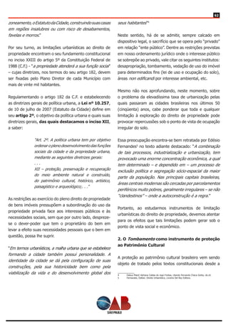 62
zoneamento,oEstatutodaCidade,construindosuascasas
em regiões insalubres ou com risco de desabamentos,
favelas e morros.”
Por seu turno, as limitações urbanísticas ao direito de
propriedade encontram o seu fundamento constitucional
no inciso XXIII do artigo 5º da Constituição Federal de
1988 (C.F.) - “a propriedade atenderá a sua função social”
– cujas diretrizes, nos termos do seu artigo 182, devem
ser fixadas pelo Plano Diretor de cada Município com
mais de vinte mil habitantes.
Regulamentando o artigo 182 da C.F. e estabelecendo
as diretrizes gerais de política urbana, a Lei nº 10.257,
de 10 de julho de 2007 (Estatuto da Cidade) define em
seu artigo 2º, o objetivo da política urbana e quais suas
diretrizes gerais, das quais destacamos o inciso XII,
a saber:
“Art. 2º. A política urbana tem por objetivo
ordenar o pleno desenvolvimento das funções
sociais da cidade e da propriedade urbana,
mediante as seguintes diretrizes gerais:
. . .
XII – proteção, preservação e recuperação
do meio ambiente natural e construído,
do patrimônio cultural, histórico, artístico,
paisagístico e arqueológico;. . .”
As restrições ao exercício do pleno direito de propriedade
de bens imóveis pressupõem a subordinação do uso da
propriedade privada face aos interesses públicos e às
necessidades sociais, sem que por outro lado, despreze-
se o dever-poder que tem o proprietário do bem em
levar a efeito suas necessidades pessoais que o bem em
questão, possa lhe suprir.
“Em termos urbanísticos, a malha urbana que se estabelece
formando a cidade também possui personalidade. A
identidade da cidade se dá pela configuração de suas
construções, pela sua historicidade bem como pela
viabilização da vida e do desenvolvimento global dos
seus habitantes”4
Neste sentido, há de se admitir, sempre calcado em
dispositivo legal, o sacrifício que se opera pelo “privado”
em relação “ente público”. Dentre as restrições previstas
em nosso ordenamento jurídico onde o interesse público
se sobrepõe ao privado, vale citar os seguintes institutos:
desapropriação, tombamento, vedação de uso do imóvel
para determinados fins (lei de uso e ocupação do solo),
áreas non edificandi por interesse ambiental, etc.
Mesmo não nos aprofundando, neste momento, sobre
o problema da elevadíssima taxa de urbanização pelas
quais passaram as cidades brasileiras nos últimos 50
(cinqüenta) anos, cabe ponderar que toda e qualquer
limitação à exploração do direito de propriedade pode
provocar repercussões sob o ponto de vista de ocupação
irregular do solo.
Essa preocupação encontra-se bem retratada por Edésio
Fernandes5
no texto adiante destacado: “A combinação
de tais processos, industrialização e urbanização, tem
provocado uma enorme concentração econômica, a qual
tem determinado – e dependido em – um processo de
exclusão política e segregação sócio-espacial da maior
parte da população. Nas principais capitais brasileiras,
áreas centrais modernas são cercadas por parcelamentos
periféricos muito pobres, geralmente irregulares – se não
“clandestinos” – onde a autoconstrução é a regra.”
Portanto, ao estudarmos instrumentos de limitação
urbanísticas do direito de propriedade, devemos atentar
para os efeitos que tais limitações podem gerar sob o
ponto de vista social e econômico.
2. O Tombamento como instrumento de proteção
ao Patrimônio Cultural
A proteção ao patrimônio cultural brasileiro vem sendo
objeto de tratado pelos textos constitucionais desde a
4	 Dabus Maluf, Adriana Caldas do rego Freitas, citando Fernando Checa Goitia, ob.cit.
5	 Fernandes, Edésio. Direito Urbanístico, Livraria Del Rey Editora.
 