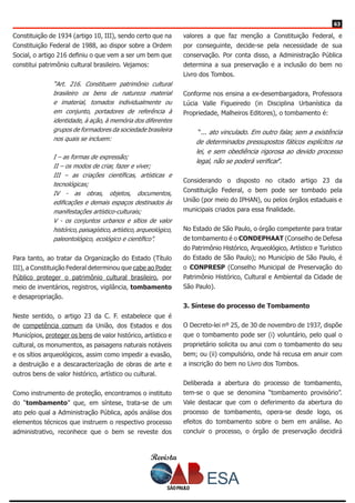 Revista
6363
Constituição de 1934 (artigo 10, III), sendo certo que na
Constituição Federal de 1988, ao dispor sobre a Ordem
Social, o artigo 216 definiu o que vem a ser um bem que
constitui patrimônio cultural brasileiro. Vejamos:
“Art. 216. Constituem patrimônio cultural
brasileiro os bens de natureza material
e imaterial, tomados individualmente ou
em conjunto, portadores de referência à
identidade, à ação, à memória dos diferentes
grupos de formadores da sociedade brasileira
nos quais se incluem:
I – as formas de expressão;
II – os modos de criar, fazer e viver;
III – as criações científicas, artísticas e
tecnológicas;
IV - as obras, objetos, documentos,
edificações e demais espaços destinados às
manifestações artístico-culturais;
V - os conjuntos urbanos e sítios de valor
histórico, paisagístico, artístico, arqueológico,
paleontológico, ecológico e científico”.
Para tanto, ao tratar da Organização do Estado (Título
III), a Constituição Federal determinou que cabe ao Poder
Público proteger o patrimônio cultural brasileiro, por
meio de inventários, registros, vigilância, tombamento
e desapropriação.
Neste sentido, o artigo 23 da C. F. estabelece que é
de competência comum da União, dos Estados e dos
Municípios, proteger os bens de valor histórico, artístico e
cultural, os monumentos, as paisagens naturais notáveis
e os sítios arqueológicos, assim como impedir a evasão,
a destruição e a descaracterização de obras de arte e
outros bens de valor histórico, artístico ou cultural.
Como instrumento de proteção, encontramos o instituto
do “tombamento” que, em síntese, trata-se de um
ato pelo qual a Administração Pública, após análise dos
elementos técnicos que instruem o respectivo processo
administrativo, reconhece que o bem se reveste dos
valores a que faz menção a Constituição Federal, e
por conseguinte, decide-se pela necessidade de sua
conservação. Por conta disso, a Administração Pública
determina a sua preservação e a inclusão do bem no
Livro dos Tombos.
Conforme nos ensina a ex-desembargadora, Professora
Lúcia Valle Figueiredo (in Disciplina Urbanística da
Propriedade, Malheiros Editores), o tombamento é:
“... ato vinculado. Em outro falar, sem a existência
de determinados pressupostos fáticos explícitos na
lei, e sem obediência rigorosa ao devido processo
legal, não se poderá verificar”.
Considerando o disposto no citado artigo 23 da
Constituição Federal, o bem pode ser tombado pela
União (por meio do IPHAN), ou pelos órgãos estaduais e
municipais criados para essa finalidade.
No Estado de São Paulo, o órgão competente para tratar
de tombamento é o CONDEPHAAT (Conselho de Defesa
do Patrimônio Histórico, Arqueológico, Artístico e Turístico
do Estado de São Paulo); no Município de São Paulo, é
o CONPRESP (Conselho Municipal de Preservação do
Patrimônio Histórico, Cultural e Ambiental da Cidade de
São Paulo).
3. Síntese do processo de Tombamento
O Decreto-lei nº 25, de 30 de novembro de 1937, dispõe
que o tombamento pode ser (i) voluntário, pelo qual o
proprietário solicita ou anui com o tombamento do seu
bem; ou (ii) compulsório, onde há recusa em anuir com
a inscrição do bem no Livro dos Tombos.
Deliberada a abertura do processo de tombamento,
tem-se o que se denomina “tombamento provisório”.
Vale destacar que com o deferimento da abertura do
processo de tombamento, opera-se desde logo, os
efeitos do tombamento sobre o bem em análise. Ao
concluir o processo, o órgão de preservação decidirá
 