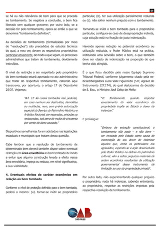 64
se há ou não relevância do bem para que se proceda
ao tombamento. Se negativa a conclusão, o bem fica
liberado sem qualquer gravame; por outro lado, se a
decisão for pelo tombamento, opera-se então o que se
denomina “tombamento definitivo”.
As decisões de tombamento (formalizadas por meio
de “resoluções”) são precedidas de estudos técnicos
do qual, a meu ver, devem os respectivos proprietários
participar ativamente, de modo a que sejam, os processos
administrativos que tratam de tombamento, devidamente
instruídos.
O nível de restrição a ser respeitado pelo proprietário
do bem tombado estará apontado no ato administrativo
que tratar do respectivo tombamento, cabendo aqui
transcrever, por oportuno, o artigo 17 do Decreto-lei
25/37. Vejamos:
“Art. 17. As coisas tombadas não poderão,
em caso nenhum ser destruídas, demolidas
ou mutiladas, nem, sem prévia autorização
especial do Serviço do Patrimônio Histórico e
Artístico Nacional, ser reparadas, pintadas ou
restauradas, sob pena de multa de cincoenta
por cento do dano causado.”
Dispositivos semelhantes foram adotados nas legislações
estaduais e municipais que tratam dessa questão.
Cabe lembrar que a resolução de tombamento de
determinado bem deverá também dispor sobre eventual
restrição em área envoltória ao bem tombado de modo
a evitar que alguma construção levada a efeito nessa
área envoltória, impeça ou reduza, em nível significativo,
a sua visibilidade.
4. Eventuais efeitos de caráter econômico em
relação ao bem tombado
Conforme o nível de proteção definido para o bem tombado,
poderá o mesmo: (a). tornar-se inútil ao proprietário
particular, (b). ter sua utilização parcialmente reduzida
ou (c). não sofrer nenhum prejuízo com o tombamento.
Tornando-se inútil o bem tombado para o proprietário
particular, configura-se caso de desapropriação indireta,
cuja solução está na fixação de justa indenização.
Havendo apenas redução no potencial econômico ou
utilização reduzida, o Poder Público está na prática,
instituindo uma servidão sobre o bem, o que também
deve ser objeto de indenização na proporção do que
tenha sido atingido.
É o que ficou decidido pelo nosso Egrégio Supremo
Tribunal Federal, conforme julgamento citado pela ex-
desembargadora Lucia Valle Figueiredo (STF, Agravo de
Instrumento 127.174), do qual destacamos da decisão
de S. Exa., o Ministro José Celso de Mello:
“O Tombamento quando importar
esvaziamento do valor econômico da
propriedade impõe ao Estado o dever de
indenizar.”
E prossegue:
“Embora de extração constitucional, o
tombamento não pode – e não deve –
ser invocado pelo Estado como causa de
exoneração do seu dever de indenizar
aqueles que, como os particulares ora
agravados, expondo-se à ação desenvolvida
pelo Poder Público na defesa do patrimônio
cultural, vêm a sofrer prejuízos materiais de
ordem econômica resultantes da utilização
governamental desse instrumento de
limitação ao uso da propriedade privada”.
Por outro lado, não experimentando qualquer prejuízo
o proprietário, nada há indenizar, cabendo entretanto,
ao proprietário, respeitar as restrições impostas pela
respectiva resolução de tombamento.
 