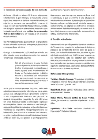 65
5. Incentivos para conservação do bem tombado
Ainda que criticado por alguns, há de se reconhecer que
o tombamento é, por definição, o instrumento jurídico
capaz para preservar os bens de relevância cultural; no
entanto, em que pese essa sua qualidade, o que se vê
é que não vem se mostrando eficaz posto que, isolado,
não atinge ao objetivo de efetivamente preservar o bem
tombado. A ausência de uma política de preservação
de bens tombados leva, em verdade, a um abandono
do bem tombado.
Não há medidas concretas que incentivem os proprietários
de bens tombados a promover a recuperação, restauração
e conservação de tais bens.
O artigo 19 do Decreto-lei 25/37 prevê que a União, em
determinados casos, arcará com os custos com obras de
conservação e reparação. Vejamos:
“Art. 19. O proprietário de coisa tombada
que não dispuser de recursos para proceder
às obras de conservação e reparação que a
mesma requerer, levará ao conhecimento do
Serviço do Patrimônio Histórico e Artístico
Nacional a necessidade das mencionadas
obras, sob pena de multa correspondente ao
dobro da importância em que for avaliado o
dano sofrido pela mesma coisa.”
Ainda que se admita que esse dispositivo tenha sido
aplicado em algum momento, vale notar que ele se presta
apenas para a situação em que o proprietário comprove
a sua indisponibilidade financeira para proceder às
obras de conservação e reparação. Ou seja, não temos
um único dispositivo focado na elaboração e aplicação
de uma política concreta de incentivos à recuperação,
restauração e utilização racional de um bem tombado que
viabilize ao seu proprietário, não apenas promover à sua
conservação, mas continuar a extrair do bem tombado,
os justos rendimentos que esse patrimônio deveria gerar
ainda que sobre ele, não pesasse o que hoje podemos
qualificar como “gravame do tombamento”.
A permanecer esse descaso com a preservação racional
e sustentável, o que se avizinha é uma situação de
verdadeira hipocrisia onde a preservação do patrimônio
histórico, cultura e artístico estará retratada apenas, e
exclusivamente, nas páginas que instruem os processos
administrativos de tombamentos pois, no mundo real, os
bens listados nesses processos estarão (como muitos já
estão), absolutamente deteriorados.
6. Considerações finais.
Da mesma forma que não podemos banalizar o instituto
do Tombamento, procedendo a aberturas de inúmeros
processos de tombamento de bens sobre os quais se
busca, com muita dificuldade vale dizer, encontrar alguma
relevância arquitetônica ou histórica para proceder ao
seu tombamento, cabe-nos trabalhar com bastante
dedicação, a formatação de um programa de incentivo aos
bens tombados para que estes exemplares, devidamente
reparados e conservados, sejam sinais de nossa história,
de nossa cultura e nossa arquitetura.
Referências Bibliográficas
Tutikian, Cláudia Fonseca. “Propriedade Imobiliária e
oRegistrodeImóveis–PerspectivasHistórica,Econômica,
Social e Jurídica”. Quartier Latin.
Rosenfield, Denis Lerrer. “Reflexões sobre o Direito
de Propriedade”. Elsevier.
Dabus Maluf, Adriana Caldas do Rego Freitas.
“Limitações Urbanas ao Direito de Propriedade”. Editora
Atlas.
Figueiredo, Lúcia Valle. “Disciplina Urbanística da
Propriedade”, Malheiros Editores.
 
