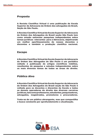 Sobre a Revista
Proposta
A Revista Científica Virtual é uma publicação da Escola
Superior de Advocacia da Ordem dos advogados do Brasil,
Seção de São Paulo.
A Revista Científica Virtual da Escola Superior de Advocacia
da Ordem dos Advogados do Brasil seção São Paulo tem
como missão estimular pesquisas independentes sobre
temas jurídicos relevantes para a Advocacia, objetivando
um melhor aperfeiçoamento de nossos docentes e
discentes e também a produção científica nacional.
Escopo
A Revista Científica Virtual da Escola Superior de Advocacia
da Ordem dos Advogados de São Paulo é um periódico
voltado à publicação de artigos científicos inéditos,
resultantes de pesquisa e estudos independentes sobre
os mais diversos temas de todas as áreas do direito.
Público Alvo
A Revista Científica Virtual da Escola Superior de Advocacia
da Ordem dos Advogados do Brasil seção de São Paulo é
voltada para os docentes e discentes da Escola e todos
os demais operadores do direito das diversas carreiras
jurídicas,taiscomoprofessores,estudantes,pesquisadores,
advogados, magistrados, promotores e procuradores.
Trata-se de um público abrangente, mas que compartilha
a busca constante por aprofundamento e atualização.
Revista
66
 