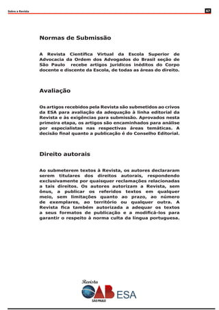 Revista
Sobre a Revista
Normas de Submissão
A Revista Científica Virtual da Escola Superior de
Advocacia da Ordem dos Advogados do Brasil seção de
São Paulo recebe artigos jurídicos inéditos do Corpo
docente e discente da Escola, de todas as áreas do direito.
Avaliação
Os artigos recebidos pela Revista são submetidos ao crivos
da ESA para avaliação da adequação à linha editorial da
Revista e às exigências para submissão. Aprovados nesta
primeira etapa, os artigos são encaminhados para análise
por especialistas nas respectivas áreas temáticas. A
decisão final quanto a publicação é do Conselho Editorial.
Direito autorais
Ao submeterem textos à Revista, os autores declararam
serem titulares dos direitos autorais, respondendo
exclusivamente por quaisquer reclamações relacionadas
a tais direitos. Os autores autorizam a Revista, sem
ônus, a publicar os referidos textos em qualquer
meio, sem limitações quanto ao prazo, ao número
de exemplares, ao território ou qualquer outra. A
Revista fica também autorizada a adequar os textos
a seus formatos de publicação e a modificá-los para
garantir o respeito à norma culta da língua portuguesa.
67
 
