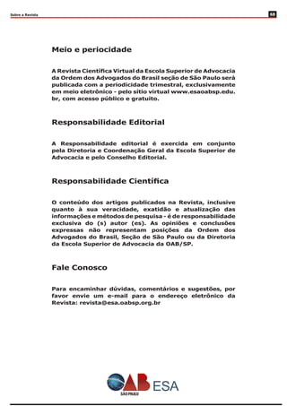 Sobre a Revista
Meio e periocidade
A Revista Científica Virtual da Escola Superior de Advocacia
da Ordem dos Advogados do Brasil seção de São Paulo será
publicada com a periodicidade trimestral, exclusivamente
em meio eletrônico - pelo sítio virtual www.esaoabsp.edu.
br, com acesso público e gratuito.
Responsabilidade Editorial
A Responsabilidade editorial é exercida em conjunto
pela Diretoria e Coordenação Geral da Escola Superior de
Advocacia e pelo Conselho Editorial.
Responsabilidade Científica
O conteúdo dos artigos publicados na Revista, inclusive
quanto à sua veracidade, exatidão e atualização das
informações e métodos de pesquisa - é de responsabilidade
exclusiva do (s) autor (es). As opiniões e conclusões
expressas não representam posições da Ordem dos
Advogados do Brasil, Seção de São Paulo ou da Diretoria
da Escola Superior de Advocacia da OAB/SP.
Fale Conosco
Para encaminhar dúvidas, comentários e sugestões, por
favor envie um e-mail para o endereço eletrônico da
Revista: revista@esa.oabsp.org.br
68
 