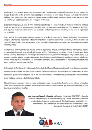 Revista
Apresentação
4) Alienação Fiduciária de bem imóvel em garantia (Bel. Camila Nunes). A alienação fiduciária de bem imóvel com
escopo de garantia se faz presente nas negociações imobiliárias e, sem receio de dizer, é um dos instrumentos
jurídicos mais importantes para o fomento do mercado imobiliário, dando a segurança que o mercado exigia para
ver satisfeito, o crédito decorrente das operações imobiliárias.
5) Condomínio Edilício: 10 anos do novo código civil (Dr. Márcio de Souza Bagnato). O mercado imobiliário conhecia
e aplicava bem as regras relativas aos condomínios edilícios, constantes na Lei 4591/64. Com a vigência do Código
Civil, algumas mudanças aconteceram e são analisadas neste artigo, levando em conta, os dez anos de vigência da
Lei 10.406/02.
6) Locação de Imóveis urbanos: algumas notas sobre as ações renovatórias (Dr. Jaques Bushatsky). O mercado de
locações urbanas não residenciais é bastante importante no cenário econômico nacional e, o direito à renovação
compulsória da locação, deve ser sempre e muito, estudado de forma a que se mantenha a saúde desse importante
instituto jurídico.
7) Origem da cadeia dominial de imóveis rurais: a importância de sua análise para fins de aquisição de áreas e
a imprescindibilidade de uma reflexão sócio-jurídica (Dra. Thalita Duarte Henriques Pinto e Dr. Paulo Vitor Paula
Santos Zamperi). Sabemos que com relação aos imóveis urbanos, especialmente após a edição da Lei 6015/73, a
segurança jurídica sobre o histórico documental do imóvel encontra nível bastante satisfatório; já com relação aos
imóveis rurais, algumas dificuldades são enfrentadas. Por conta disso, esse trabalho se mostra bastante oportuno e
levará os leitores a profundas reflexões.
8) O instituto do Tombamento e o Direito de Propriedade (Dr. Marcelo Manhães de Almeida). As limitações urbanísticas
ao direito de propriedade suscitam muitos debates. Trazemos neste texto, algumas observações a respeito do tema,
destacando que o principal objetivo é o de dar ao “tombamento”, a importância que merece como instrumento de
preservação da memória e da historia da Cidade.
São os temas com os quais iniciamos nossa participação nessa importante tarefa de levar aos colegas advogados,
textos elaborados por quem milita no Mercado Imobiliário em um ramo do Direito que vem experimentando, a cada
dia, novos e complexos desafios.
Marcelo Manhães de Almeida - Advogado. Membro do CONPRESP – Conselho
Municipal de Preservação do Patrimônio Histórico, Cultural e Ambiental da Cidade
de São Paulo; Presidente da Comissão de Direito Urbanístico da OABSP.; Vice-
presidente da Mesa de Debates de Direito Imobiliário e Professor da Escola
Superior de Advocacia da OABSP (ESA-OABSP)
 