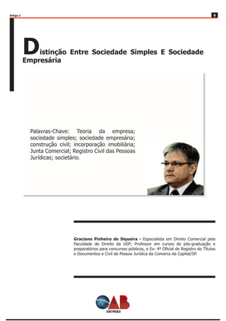 88
Distinção Entre Sociedade Simples E Sociedade
Empresária
Graciano Pinheiro de Siqueira - Especialista em Direito Comercial pela
Faculdade de Direito da USP; Professor em cursos de pós-graduação e
preparatórios para concursos públicos, e Ex- 4º Oficial de Registro de Títulos
e Documentos e Civil de Pessoa Jurídica da Comarca da Capital/SP.
Palavras-Chave: Teoria da empresa;
sociedade simples; sociedade empresária;
construção civil; incorporação imobiliária;
Junta Comercial; Registro Civil das Pessoas
Jurídicas; societário.
Artigo 1
 