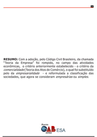 Revista
99
RESUMO: Com a adoção, pelo Código Civil Brasileiro, da chamada
“Teoria da Empresa” foi rompido, no campo das atividades
econômicas, o critério anteriormente estabelecido - o critério da
comercialidade (Teoria dos Atos de Comércio), o qual foi substituído
pelo da empresarialidade - e reformulada a classificação das
sociedades, que agora se consideram empresárias ou simples.
 