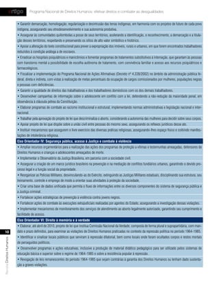 artigo          Programa Nacional de Direitos Humanos: efetivar direitos e combater as desigualdades


                           • Garantir demarcação, homologação, regularização e desintrusão das terras indígenas, em harmonia com os projetos de futuro de cada povo
                           indígena, assegurando seu etnodesenvolvimento e sua autonomia produtiva.
                           • Assegurar às comunidades quilombolas a posse de seus territórios, acelerando a identificação, o reconhecimento, a demarcação e a titula-
                           ção desses territórios, respeitando e preservando os sítios de alto valor simbólico e histórico.
                           • Apoiar a alteração do texto constitucional para prever a expropriação dos imóveis, rurais e urbanos, em que forem encontrados trabalhadores
                           reduzidos à condição análoga a de escravos.
                           • Erradicar os hospitais psiquiátricos e manicômios e fomentar programas de tratamentos substitutivos à internação, que garantam às pessoas
                           com transtorno mental a possibilidade de escolha autônoma de tratamento, com convivência familiar e acesso aos recursos psiquiátricos e
                           farmacológicos.
                           • Fiscalizar a implementação do Programa Nacional de Ações Afirmativas (Decreto nº 4.228/2002) no âmbito da administração pública fe-
                           deral, direta e indireta, com vistas à realização de metas percentuais da ocupação de cargos comissionados por mulheres, populações negras
                           e pessoas com deficiências.
                           • Garantir a igualdade de direitos das trabalhadoras e dos trabalhadores domésticos com os dos demais trabalhadores.
                           • Desenvolver campanhas de informação sobre o adolescente em conflito com a lei, defendendo a não-redução da maioridade penal, em
                           observância à cláusula pétrea da Constituição.
                           • Elaborar programas de combate ao racismo institucional e estrutural, implementando normas administrativas e legislação nacional e inter-
                           nacional.
                           • Trabalhar pela aprovação do projeto de lei que descriminaliza o aborto, considerando a autonomia das mulheres para decidir sobre seus corpos.
                           • Apoiar projeto de lei que dispõe sobre a união civil entre pessoas do mesmo sexo, assegurando os reflexos jurídicos desse ato.
                           • Instituir mecanismos que assegurem o livre exercício das diversas práticas religiosas, assegurando-lhes espaço físico e coibindo manifes-
                           tações de intolerância religiosa.
                           eixo orientador Iv: segurança pública, acesso à Justiça e combate à violência
                           • Ampliar recursos orçamentários para a realização das ações dos programas de proteção a vítimas e testemunhas ameaçadas, defensores de
                           Direitos Humanos e crianças e adolescentes ameaçados de morte.
                           • Implementar o Observatório da Justiça Brasileira, em parceria com a sociedade civil.
                           • Assegurar a criação de um marco jurídico brasileiro na prevenção e na mediação de conflitos fundiários urbanos, garantindo o devido pro-
                           cesso legal e a função social da propriedade.
                           • Reorganizar as Polícias Militares, desvinculando-as do Exército, extinguindo as Justiças Militares estaduais, disciplinando sua estrutura, seu
                           treinamento, controle e emprego de modo a orientar suas atividades à proteção da sociedade.
                           • Criar uma base de dados unificada que permita o fluxo de informações entre os diversos componentes do sistema de segurança pública e
                           a Justiça criminal.
                           • Fortalecer ações estratégicas de prevenção à violência contra jovens negros.
                           • Fortalecer ações de combate às execuções extrajudiciais realizadas por agentes do Estado, assegurando a investigação dessas violações.
                           • Implementar mecanismos de monitoramento dos serviços de atendimento ao aborto legalmente autorizado, garantindo seu cumprimento e
                           facilidade de acesso.
                           eixo orientador vI: direito à memória e à verdade
                           • Elaborar, até abril de 2010, projeto de lei que institua Comissão Nacional da Verdade, composta de forma plural e suprapartidária, com man-
    10                     dato e prazo definidos, para examinar as violações de Direitos Humanos praticadas no contexto da repressão política no período 1964-1985.
                           • Identificar e sinalizar locais públicos que serviram à repressão ditatorial, bem como locais onde foram ocultados corpos e restos mortais
Revista Direitos Humanos




                           de perseguidos políticos.
                           • Desenvolver programas e ações educativas, inclusive a produção de material didático pedagógico para ser utilizado pelos sistemas de
                           educação básica e superior sobre o regime de 1964-1985 e sobre a resistência popular à repressão.
                           • Revogação de leis remanescentes do período 1964-1985 que sejam contrárias à garantia dos Direitos Humanos ou tenham dado sustenta-
                           ção a graves violações.
 