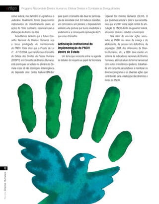 artigo           Programa Nacional de Direitos Humanos: Efetivar Direitos e Combater as Desigualdades

                           cutivo federal, mas também o Legislativo e o     para quem o Conselho não deve ter participa-     Especial dos Direitos Humanos (SEDH). O
                           Judiciário. Atualmente, temos pouquíssimos       ção da sociedade civil. Em todas as ocasiões,    que podemos arriscar a dizer é que acredita-
                           instrumentos de monitoramento sobre as           em comissões e em plenário, o deputado tem       mos que a SEDH tenha papel central de arti-
                           ações do Poder Judiciário, essenciais para a     adotado uma postura que busca inviabilizar o     culação do PNDH dentro do governo federal,
                           efetivação de direitos no País.                  andamento e a consequente aprovação do PL        em outros poderes, estados e municípios.
                                Acreditamos também que o futuro Con-        que cria o Conselho.                                   Para além de executar ações vincu-
                           selho Nacional de Direitos Humanos seja                                                           ladas ao PNDH nas áreas da criança e do
                           o lócus privilegiado de monitoramento            articulação institucional da                     adolescente, da pessoa com deficiência, da
                           do PNDH. Cabe dizer que o Projeto de Lei         implementação do PndH                            população LGBT, dos defensores de Direi-
                           nº. 4.715/1994, que transforma o Conselho        dentro do estado                                 tos Humanos, etc., a SEDH deve manter um
                           de Defesa dos Direitos da Pessoa Humana              Um tema que necessita entrar na agenda       sistema de indicadores nacionais de Direitos
                           (CDDPH) em Conselho de Direitos Humanos          de debates diz respeito ao papel da Secretaria   Humanos, além de atuar de forma transversal
                           está pronto para ser votado no plenário da Câ-                                                    com outros ministérios e poderes, trabalhan-
                           mara e isso só não ocorre pela intransigência                                                     do em conjunto para elaborar e monitorar os
                           do deputado José Carlos Aleluia-DEM/BA,                                                           diversos programas e as diversas ações que
                                                                                                                             contribuirão para a realização das diretrizes e
                                                                                                                             metas do PNDH.




    12
Revista Direitos Humanos
 