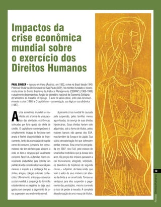 impactos da
crise econômica
mundial sobre
o exercício dos
direitos Humanos
PAul singer – nasceu em Viena (Áustria), em 1932, e vive no Brasil desde 1940.
Professor titular na Universidade de São Paulo (USP), foi membro fundador e econo-
mista sênior do Centro Brasileiro de Análise e Planejamento (CEBRAP) (1969-1988)
e atualmente desempenha a função de secretário nacional de Economia Solidária
do Ministério do Trabalho e Emprego. É autor de várias obras, entre elas Desenvol-
vimento e crise (1968) e O capitalismo – sua evolução, sua lógica e sua dinâmica
(1987).




a
        crise econômica mundial se ma-           A presente crise mundial foi causada
        nifesta sob a forma de uma para-     pela suspensão, pelas famílias menos
        lisia das atividades econômicas,     aquinhoadas, do serviço de suas dívidas
sufocadas por forte queda da oferta de       hipotecárias. Essas dívidas haviam sido
crédito. O capitalismo contemporâneo é,      adquiridas, sob a forma de títulos, pelos
simplesmente, incapaz de funcionar sem       maiores bancos não apenas dos EUA,
ampla e flexível disponibilidade de finan-   mas também da Europa e do Japão. Sua
ciamento, tanto da acumulação de capital     súbita desvalorização fez que sofressem
como de consumo. A maioria dos consu-        perdas imensas. Essa crise foi precipita-
midores não tem dinheiro para adquirir, à    da em 2007, nos EUA, pelo estouro de
vista, os bens e serviços que usualmente     uma bolha imobiliária que já durava seis
consome. Nos EUA, as famílias ficam cro-     anos. Os preços dos imóveis passaram a
nicamente endividadas para ostentar um       cair bruscamente, atingindo, sobretudo,
padrão de vida considerado essencial para    os devedores de hipotecas de segunda
merecer o respeito e a confiança dos vi-     classe – subprime, de baixa renda, que
                                                                                               13
zinhos, amigos, colegas e demais conhe-      viam o valor de seus imóveis cair abai-
                                                                                         Revista Direitos Humanos




cidos. Ultimamente, antes que estourasse     xo da dívida a ser amortizada. Tornou-se
a crise mundial, a poupança do domicílio     vantajoso para eles suspender o paga-
estadunidense era negativa, ou seja, seus    mento das prestações, mesmo correndo
gastos com compras e pagamento de ju-        o risco de perder a moradia. A completa
ros superavam seu rendimento normal.         desvalorização de uma massa de títulos,
 