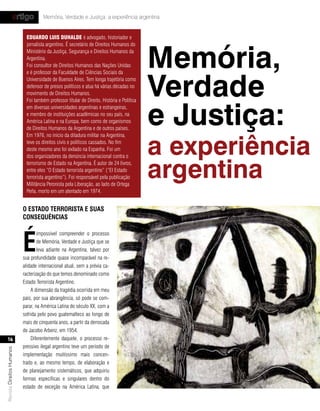 artigo           Memória, Verdade e Justiça: a experiência argentina


                            eduArdo luis duHAlde é advogado, historiador e




                                                                                           Memória,
                            jornalista argentino. É secretário de Direitos Humanos do
                            Ministério da Justiça, Segurança e Direitos Humanos da
                            Argentina.
                            Foi consultor de Direitos Humanos das Nações Unidas




                                                                                           Verdade
                            e é professor da Faculdade de Ciências Sociais da
                            Universidade de Buenos Aires. Tem longa trajetória como
                            defensor de presos políticos e atua há várias décadas no
                            movimento de Direitos Humanos.




                                                                                           e Justiça:
                            Foi também professor titular de Direito, História e Política
                            em diversas universidades argentinas e estrangeiras,
                            e membro de instituições acadêmicas no seu país, na
                            América Latina e na Europa, bem como de organismos
                            de Direitos Humanos da Argentina e de outros países.



                                                                                           a experiência
                            Em 1976, no início da ditadura militar na Argentina,
                            teve os direitos civis e políticos cassados. No fim
                            deste mesmo ano foi exilado na Espanha. Foi um
                            dos organizadores da denúncia internacional contra o


                                                                                           argentina
                            terrorismo de Estado na Argentina. É autor de 24 livros,
                            entre eles “O Estado terrorista argentino” (“El Estado
                            terrorista argentino”). Foi responsável pela publicação
                            Militância Peronista pela Liberação, ao lado de Ortega
                            Peña, morto em um atentado em 1974.


                           o estado terrorIsta e suas
                           conseQuÊncIas




                           É
                                   impossível compreender o processo
                                   de Memória, Verdade e Justiça que se
                                   leva adiante na Argentina, talvez por
                           sua profundidade quase incomparável na re-
                           alidade internacional atual, sem a prévia ca-
                           racterização do que temos denominado como
                           Estado Terrorista Argentino.
                               A dimensão da tragédia ocorrida em meu
                           país, por sua abrangência, só pode se com-
                           parar, na América Latina do século XX, com a
                           sofrida pelo povo guatemalteco ao longo de
                           mais de cinquenta anos, a partir da derrocada
                           de Jacobo Arbenz, em 1954.
    16                         Diferentemente daquele, o processo re-
                           pressivo ilegal argentino teve um período de
Revista Direitos Humanos




                           implementação muitíssimo mais concen-
                           trado e, ao mesmo tempo, de elaboração e
                           de planejamento sistemáticos, que adquiriu
                           formas específicas e singulares dentro do
                           estado de exceção na América Latina, que
 