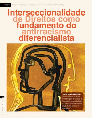 artigo   Interseccionalidade de direitos como fundamento do antirracismo diferencialista




                           Interseccionalidade
                             de Direitos como
                              fundamento do
                                antirracismo
                               diferencialista




                                                                                                          vAlter roBerto silvÉrio é
                                                                                                          professor associado do Departa-
  20
                                                                                                          mento e Programa de Sociologia da
Revista Direitos Humanos




                                                                                                          Universidade Federal de São Carlos
                                                                                                          (UFSCar) e coordenador do Núcleo
                                                                                                          de Estudos Afro-Brasileiros da
                                                                                                          Universidade.
 