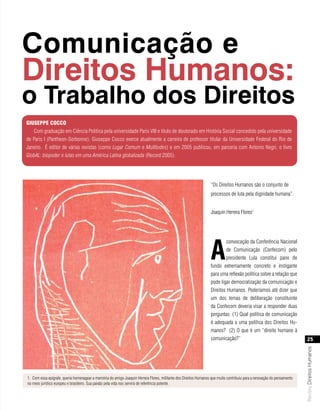 Comunicação e
Direitos Humanos:
o Trabalho dos Direitos
giusePPe CoCCo
   Com graduação em Ciência Política pela universidade Paris VIII e título de doutorado em História Social concedido pela universidade
de Paris I (Pantheon-Sorbonne), Giuseppe Cocco exerce atualmente a carreira de professor titular da Universidade Federal do Rio de
Janeiro. É editor de várias revistas (como Lugar Comum e Multitudes) e em 2005 publicou, em parceria com Antonio Negri, o livro
GlobAL: biopoder e lutas em uma América Latina globalizada (Record:2005).




                                                                                                                  “Os Direitos Humanos são o conjunto de
                                                                                                                  processos de luta pela dignidade humana”.


                                                                                                                  Joaquín Herrera Flores1




                                                                                                                  a
                                                                                                                         convocação da Conferência Nacional
                                                                                                                         de Comunicação (Confecom) pelo
                                                                                                                         presidente Lula constitui pano de
                                                                                                                  fundo extremamente concreto e instigante
                                                                                                                  para uma reflexão política sobre a relação que
                                                                                                                  pode ligar democratização da comunicação e
                                                                                                                  Direitos Humanos. Poderíamos até dizer que
                                                                                                                  um dos temas de deliberação constituinte
                                                                                                                  da Confecom deveria visar a responder duas
                                                                                                                  perguntas: (1) Qual política de comunicação
                                                                                                                  é adequada a uma política dos Direitos Hu-
                                                                                                                  manos? (2) O que é um “direito humano à
                                                                                                                  comunicação?”                                             25
                                                                                                                                                                        Revista Direitos Humanos




1. Com essa epígrafe, queria homenagear a memória do amigo Joaquin Herrera Flores, militante dos Direitos Humanos que muito contribuiu para a renovação do pensamento
no meio jurídico europeu e brasileiro. Sua paixão pela vida nos servirá de referência potente.
 