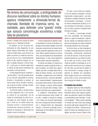 Por outro, o único modo que o capitalis-
No terreno da comunicação, a ambiguidade do                                                                    mo tem de organizar a produção e continuar
discurso neoliberal sobre os direitos humanos                                                                  fragmentando a relação salarial – quer dizer,
                                                                                                               mobilizando o trabalho diretamente nas redes
aparece nitidamente: a dimensão formal da                                                                      de terceirização e terciarização – é recorrer,

chamada liberdade de imprensa serve, na                                                                        de maneira imediatamente produtiva, às no-
                                                                                                               vas tecnologias de informação e comunica-
realidade, para defender uma “grande” mídia                                                                    ção, de modo a estruturar a produção dentro

que associa concentração econômica e total                                                                     da própria circulação.
                                                                                                                     De repente, a comunicação encontra
falta de pluralismo                                                                                            uma nova centralidade: não desempenha
                                                                                                               apenas um papel de reprodução e legitima-
Ancinav, é rotulada como ameaça ao Direito                      E tinha um papel preciso: legitimar o proje-   ção das relações de exploração próprias do
Humano que é a “liberdade de opinião”.                     to industrialista e as formas de disciplina e ex-   processo de produção, pois todas as relações
    Na realidade, por trás da postura anti-                ploração que lhe estavam atreladas. Essa mídia      de produção dependem da comunicação.
democrática da mídia oligopolista, há uma                  funcionava e ainda funciona de maneira hierar-           Ao mesmo tempo, as redes integradas de
grande fraqueza determinada pelo esgota-                   quizada, produzindo hegemonia a partir de um        circulação e produção atravessam a esfera da
mento do modelo sobre o qual construiu seu                 centro. Mesmo quando veiculava um discurso          comunicação, transformando radicalmente
poder e sua fortuna. O modelo de comunica-                 crítico, esse não deixava de ser estruturalmente    seu modo de funcionar. O fato de que toda a
ção que está em crise é fundamentalmente                   antidemocrático. A mídia contra-hegemônica          produção depende de sua dinâmica implica,
aquele de tipo industrial, baseado, por um                 é, nesse sentido, especular à hegemônica.           por um lado, que se torne o terreno funda-
lado, na relação hierárquica “emissor-recep-                    Os direitos que estavam em disputa eram        mental de controle e mobilização de um tra-
tor” e, pelo outro, no controle estatal direto             materialmente aqueles produzidos dentro e a         balho que não coincide mais com o emprego.
ou indireto, de toda maneira centralizado, das             partir da relação e do conflito entre capital e     Por outro lado, que todo tipo de trabalho se
concessões e do financiamento.                             trabalho, quer dizer, na relação salarial. Não se   torne comunicativo e carregue consigo um
     A mídia oligopolista fala de “liberdade” e            falava de Direitos Humanos, mas de direitos         potencial de liberdade sem precedentes.
“opinião pública”, mas está assustada diante               do trabalho: a cidadania tinha como cédula de       Nessa clivagem de tipo novo, a democratiza-
de sua crescente incapacidade de continuar                 reconhecimento não a “carteira de identidade”       ção da mídia se torna o terreno potencial de
formando e disciplinando as opiniões. Ao                   mas a “carteira de trabalho”, sobretudo quando      luta e produção do trabalho em geral.
mesmo tempo, fala de mercado e eficiência,                 era assinada. Nesse sentido, o direito coincidia
mas só pensa em voltar a controlar o Estado,               com o emprego, e a luta por direitos acabava        o trabalho dos direitos
do qual depende inteiramente.                              sendo uma luta pelo pleno emprego e pelas               Campanha recente da mídia exemplifica,
     A dimensão estatal e antidemocrática                  taxas de crescimento que o proporcionariam.         sem querer, os termos desse novo embate.
da mídia oligopolista não é uma questão                         O capitalismo contemporâneo implica            Veiculando notícias sobre supostas irregulari-
de estatuto de sua propriedade, mas da                     um duplo deslocamento desse modelo. Por             dades dos patrocínios culturais da Petrobras,
relação de subordinação da esfera da co-                   um lado, o trabalho se descola do emprego           um jornal publicou essas manchetes: “A cultu-
municação por parte daquela da produ-                      e isso implica sua crescente fragmentação,          ra da sonegação”; “Todas as partes envolvidas
ção. A mídia era, no modelo fordista das                   bem como a redução dos direitos do trabalho,        no mercado das notas fiscais para prestação
                                                                                                                                                                     27
economias centrais e nacional-desenvol-                    com o enfraquecimento das organizações              de serviços estão agindo irregularmente” para
                                                                                                                                                                Revista Direitos Humanos




vimentista das economias periféricas, um                   sindicais, o desmonte da proteção social, a         em seguida ter de admitir: “Empresas de pro-
aparelho de reprodução e legitimação das                   amplificação da informalidade e da precarie-        dução de eventos que trabalharam para a In-
relações sociais de produção.                              dade do trabalho.                                   foglobo, que edita os jornais O Globo e Extra,

 8. O Globo, 2 de agosto de 2009, pp. 1 e 3, negritos nossos
 