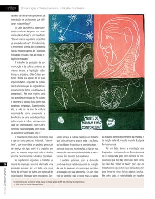 artigo            Comunicação e Direitos Humanos: o Trabalho dos Direitos

                           também se valeram de expedientes de
                           contratação de profissionais que utili-
                           zaram notas de favor8” .
                                No calor da polêmica, alguns pro-
                           dutores culturais lançaram um movi-
                           mento (Re-Cultura)9 e um manifesto:
                           “Por um marco regulatório específico
                           da atividade cultural10”. Corretamente,
                           o movimento afirma que o problema
                           não diz respeito apenas às “questões
                           tributárias e fiscais, mas às novas re-
                           lações de trabalho”.
                                O trabalho de produção da co-
                           municação e da cultura contorna, ao
                           mesmo tempo, a legislação traba-
                           lhista e a tributária. O Re-Cultura en-
                           tende “Ainda que apesar de ter suas
                           especificidades, a questão da cultura
                           não é uma exceção, é a regra do fun-
                           cionamento de todos os autônomos e
                           precariados”. Por esse motivo, uma
                           das questões principais do Re-cultura
                           é desonerar a pessoa física (além das
                           pequenas empresas, Supersimples,
                           etc.) e não só na área da cultura,
                           reconhecê-la como proponente e
                           beneficiária de uma série de políticas
                           públicas para a cultura, sem necessi-
                           dade de intermediários (sem CNPJ,
                           sem nota fiscal comprada, sem recibo
                           de autônomo supertaxado, etc.)“.
                                O movimento Re-Cultura reconhece que               vidão, porque a cultura mobiliza um trabalho   ao trabalho dentro do perímetro da empresa e
                           o que se torna precário, informal, “intermi-            que coincide com a própria vida – os afetos,   da relação salarial, mas diz respeito à própria
                           tente”, por empreitada, ou projeto, prestação           as faculdades linguísticas e comunicativas –   forma empresa.
                           de serviço de tipo servil é o trabalho em               sem que isso seja reconhecido, a não ser nas       Por um lado, temos a modulação dos
                           geral, ao mesmo tempo que todo o trabalho               formas de crescentes informalidade e preca-    fragmentos: a manutenção da forma empresa
                           assume características culturais e cognitivas.          riedade dos direitos do trabalhador.           só é assegurada pelo sem-número de me-
                                No capitalismo cognitivo, o trabalho se                Liberdade potencial, pois a dimensão       canismos que lhe dão sobrevida, bem como
   28                      separa do emprego e assume a forma de uma               produtiva desse trabalho depende da inserção   no caso das “notas de favor” (sic) que os
                           prestação pessoal: por um lado, uma nova                da vida de cada um em redes que permitam       trabalhadores da cultura são obrigados a ter
Revista Direitos Humanos




                           forma de servidão; por outro, um potencial de           a realização de sua autonomia. Eis um novo     para tornar-se uma fictícia pessoa jurídica.
                           criatividade e liberdade sem precedente. Ser-           tipo de conflito: não se opõe mais o capital   Por outro lado, a materialidade do trabalho

                             9. No mesmo dia, no mesmo jornal, havia um longo artigo de MV Bill, Hip Hop é compromisso.
                             10. Vide http://re-cultura.blogspot.com/.
 