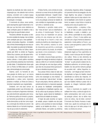 depende da amplitude das redes sociais de                       O Bolsa Família, como embrião de renda                  comunicativa, linguística, afetiva. A separação
cooperação que, não cabendo mais na forma                  universal e as novas formas de direito público               só é possível na forma da sonegação e de uma
empresa, coincidem com o próprio espaço                    da propriedade intelectual – Copyleft, Creati-               ficção ilegítima. Isso porque o mecanismo
público que desenha as redes metropolitanas                ve Commons, etc. – já constituem o horizon-                  soberano implica que do corpo natural e mor-
de produção e circulação.                                  te de uma proteção universal do trabalho de                  tal do trabalhador como homem (in quantum
     O movimento da cultura, nesse sentido,                uma multidão de singularidades que coope-                    homo) se separe o corpo fictício e imortal da
pode desempenhar papel fundamental à me-                   ram entre si, mantendo-se tais.                              empresa como coisa (in quantum rex) 12 .
dida que sua luta tome como referência as                       Retomamos o episódio citado acima                            A pessoa jurídica – a empresa, o Esta-
novas condições gerais do trabalho e não a                 das “notas de favor” para os trabalhadores                   do – por um lado se opõe à pessoa física
dupla ficção da especificidade cultural.                   da cultura. A transformação “fictícia” da                    (o trabalhador, o sujeito, o cidadão) e, por
     Precisamos defender não apenas os direi-              pessoa física do trabalhador em pessoa                       outro, afirma a perenidade da coisa pública
tos como resultado do emprego, mas os direitos             jurídica de uma empresa que não exis-                        (res publica: o Fisco). A coisa pública que
como condições para que a nova qualidade –                 te está longe de se resumir a mais uma                       coincide com a figura imortal da soberania é
cultural, comunicativa, linguística – do trabalho          anedota da dialética da malandragem bra-                     exatamente o fundo público (o Fisco) e, por
não se limite à fenomenologia de uma nova ser-             sileira. Pelo contrário, estamos no cerne                    sua vez, o povo que governa: o povo e o Fisco
vidão, mas atualize seu potencial de liberdade.            do mecanismo que permitiu a construção                       nunca morrem 13!
     A política dos Pontos de Cultura, desen-              do direito público do privado, de embates                         O estatuto da pessoa jurídica (coisa) está
volvida pelo MinC no âmbito do Programa                    que desde o início envolveram a “sobera-                     diretamente ligado ao Fisco (patrimônio do
Cultura Viva, é pioneira, pois não apoia nenhu-            nia” do trabalho artístico.                                  Estado), e esse é coisa que não é de ninguém
ma exceção, mas a multiplicidade dos movi-                      Com efeito, o recurso à ficção, quer dizer, a           (res nullius). Temos os dois elementos da
mentos culturais: o fundo público reconhece                passagem da imitação da natureza à criação do                informalidade maquiada pelas notas fiscais
que as dimensões produtivas dos movimentos                 nada (ex nihilo) foi um momento fundamental                  “de favor” ou pelo precário estatuto dos tra-
já estão dadas. O desdobramento dessa ação                 para a afirmação de uma nova figura jurídica,                balhadores autônomos: em primeiro lugar, o
com os Pontos de Mídia baliza um caminho                   quer dizer de uma pessoa fictícia (persona fic-              trabalho vivo não permite nenhuma partição
para a democratização da comunicação.                      ta) que se desdobra da pessoa física.                        de sua práxis vital – afetiva, linguística, co-
     Estamos, assim, no horizonte de uma                        Essa pessoa fictícia criada do nada será                municativa – com relação ao fazer instrumen-
nova geração de direitos que é, ao mesmo                   dotada de uma verdade e de uma vida próprias:                tal objetivado na figura do trabalho manual
tempo, uma nova maneira de gerar direitos:                 como uma corporação ou uma empresa11. O                      subordinado ao sistema das máquinas; em
apreendendo a cultura como movimento                       que o mercado das “notas de favor”, do traba-                segundo lugar, a propriedade dos recursos
produtivo e múltiplo, os Pontos de Cultura a               lho por conta própria, informal, autônomo, etc.              que esse trabalho mobiliza e produz não se
fomentam respeitando suas singularidades.                  pretende administrar é a impossível separação                enquadra na clivagem tradicional público
     Entretanto, sem uma base comum, as                    da pessoa do trabalhador contemporâneo,                      versus privado.
singularidades perdem suas dimensões rela-                 cujo paradigma é o trabalhador cognitivo, seja                    Como o movimento do copyleft e do
cionais e se reduzem a fragmentos individuais              ele da cultura seja da pesquisa científica, em               software livre indica, a esfera de ação do tra-
que serão facilmente capturados pelo merca-                duas figuras: aquela natural do trabalhador e                balho contemporâneo, bem como no caso
do. Nenhuma política de fomento a projetos,                aquela fictícia do trabalho da empresa.                      da produção cultural, não se define mais
por horizontal que pretenda ser, será radical-                  A ficção não pode encontrar um regime                   como res nullius, mas de todos: common!
mente democrática se não tiver como respal-                de verdade, porque o trabalho vivo não pode                  O horizonte dos Direitos Humanos é exata-
do a construção dos direitos do comum: não                 partir-se, como acontecia no marco da relação                mente esse, aquele da construção dos di-                    29
estamos falando de um horizonte longínquo,                 salarial, ou do trabalho dos ofícios – i.e. das              reitos de algo que é de todos porque é de
                                                                                                                                                                                Revista Direitos Humanos




mas do que já está em andamento.                           profissões liberais, sem perder sua dinâmica                 todos: os direitos do comum.

  11. Ernst Kantorowicz, The Sovereignty of the Artist. A Note on Legal Maxims and Renaissance Theoris of Art (1961), tradução francesa, in Ernst Kantorowicz, Mourir pour la
  patrie et autres textes, 2004, Fayard, Paris, p. 51.
  12. E. Kantorowicz, Christus-fiscus, in Op. Cit., p. 79.
  13. Fiscus non moritur, ibid. 81.
 