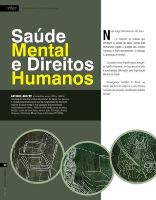 artigo            Saúde Mental e Direitos Humanos




                           Saúde                                                                    n
                                                                                                            este artigo defenderemos três teses:


                                                                                                                1.O conjunto de práticas que




                           Mental
                                                                                                    compõem o campo da saúde mental está
                                                                                                    intimamente ligado à questão dos Direitos
                                                                                                    Humanos e, mais precisamente, à invenção




                           e Direitos
                                                                                                    e à produção de direitos.


                                                                                                        2.A saúde mental brasileira está avançan-
                                                                                                    do significativamente, alinhada aos princípios




                           Humanos
                                                                                                    e às estratégias delineados pela Organização
                                                                                                    Mundial da Saúde.


                                                                                                       3.Avançamos, também no Brasil, no
                                                                                                    campo das leis em vigência e dos Direitos
                                                                                                    Humanos das pessoas consideradas doentes
                                                                                                    mentais.
                           Antonio lAnCetti é psicanalista e entre 1993 e 1996 foi
                           secretário de Ação Comunitária da prefeitura de Santos. Seu percurso
                           é marcado pela militância em favor da compreensão das diferentes
                           nuances da saúde mental e pela superação dos preconceitos
                           relacionados com o tema. Editor da série SaúdeLoucura da editora
                           Hucitec, é autor de vários livros, entre os quais Psicologia, Direitos
                           Humanos e Sofrimento Mental (Casa do Psicólogo/CFP 2000).,




  30
Revista Direitos Humanos
 